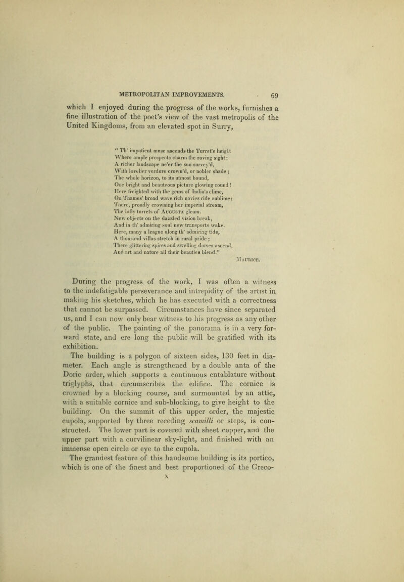 which I enjoyed during the progress of the works, furnislies a fine illustration of the poet’s view of the vast metropolis of the United Kingdoms, from an elevated spot in Surry, “ Th’ impatient muse ascends the Turret’s heigl.t Where ample prospects charm the roving sight: A richer landscape ne’er tlie sun survey’d. With lovelier verdure crown’d, or nobler shade ; The whole horizon, to its utmost bound. One bright and beauteous picture glowing round ! Here freighted with the gems of India’s clime. On Thames’ broad wave rich navies ride sublime: There, proudly crowning her imperial stream. The lofty turrets of Augusta gleam. New objects on the dazzled vision break, And in th’ admiring soul new transports wake. Here, many a league along th’ admiring tide, A thousand villas stretch in rural pride ; There glittering spires and swelling domes ascend. And art and nature all their beauties blend.” PiIaujiice. During the progress of the work, I was often a witness to the indefatigable perseverance and intrepidity of the artist in making his sketches, which he has executed with a correctness that cannot be surpassed. Circumstances have since separated us, and I can now only bear witness to his progress as any other of the public. The painting of the panorama is in a very for- ward state, and ere long the public will be gratified with its exhibition. The building is a polygon of sixteen sides, 130 feet in dia- meter. Each angle is strengthened by a double anta of the Doric order, which supports a continuous entablature without triglyphs, that circumscribes the edifice. The cornice is crowned by a blocking course, and surmounted by an attic, with a suitable cornice and sub-blocking, to give height to the building. On the summit of this upper order, the majestic cupola, supported by three receding scamilli or steps, is con- structed. The lower part is covered with sheet copper, and the upper part with a curvilinear sky-light, and finished with an immense open circle or eye to the cupola. The grandest feature of this handsome building is its portico, which is one of the finest and best proportioned of the Greco-