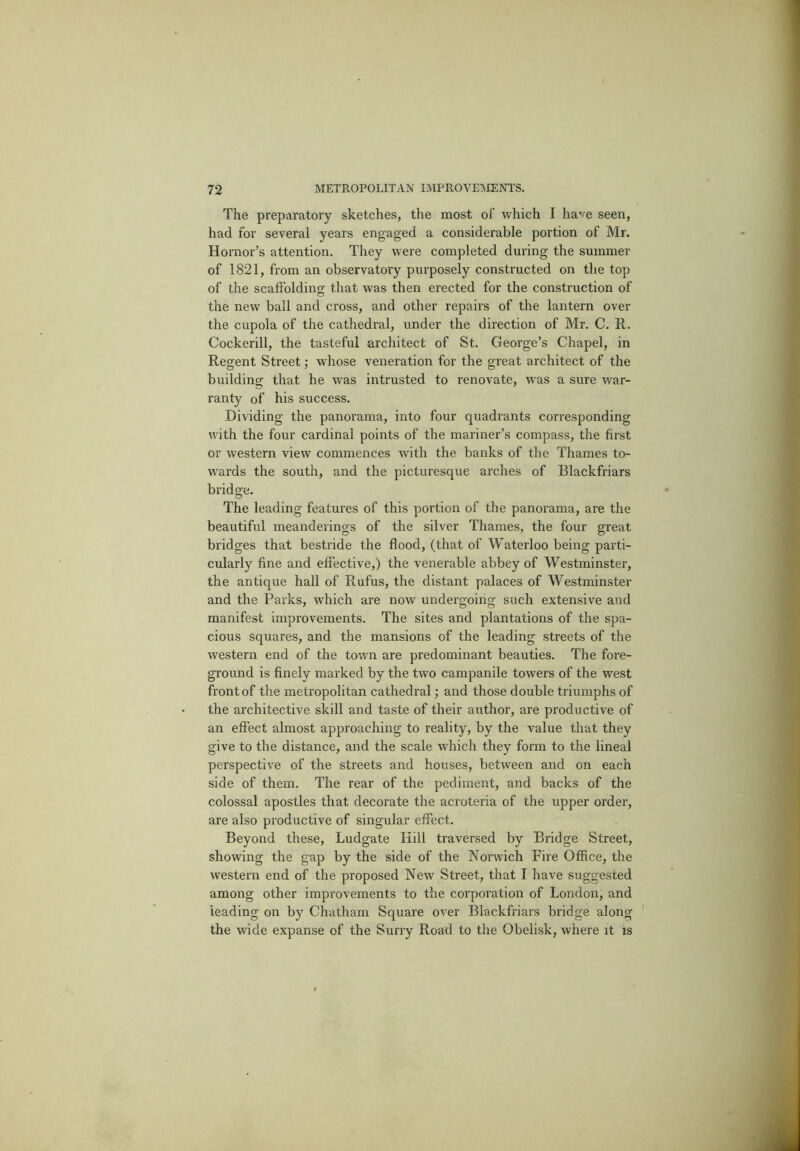 The preparatory sketches, the most of which I have seen, had for several years engaged a considerable portion of Mr. Hornor’s attention. They were completed during the summer of 1821, from an observatoiy purposely constructed on the top of the scaffolding that was then erected for the construction of the new ball and cross, and other repairs of the lantern over the cupola of the cathedral, under the direction of Mr. C. R. Cockerill, the tasteful architect of St. George’s Chapel, in Regent Street; whose veneration for the great architect of the building that he was intrusted to renovate, was a sure war- ranty of his success. Dividing the panorama, into four quadrants corresponding with the four cardinal points of the mariner’s compass, the first or western view commences with the banks of the Thames to- wards the south, and the picturesque arches of Blackfriars bridge. The leading features of this portion of the panorama, are the beautiful meanderings of the silver Thames, the four great bridges that bestride the flood, (that of Waterloo being parti- cularly fine and effective,) the venerable abbey of Westminster, the antique hall of Rufus, the distant palaces of Westminster and the Parks, which are now undergoing such extensive and manifest improvements. The sites and plantations of the spa- cious squares, and the mansions of the leading streets of the western end of the town are predominant beauties. The fore- ground is finely marked by the two campanile towers of the west front of the metropolitan cathedral; and those double triumphs of the architective skill and taste of their author, are productive of an effect almost approaching to reality, by the value that they give to the distance, and the scale which they form to the lineal perspective of the streets and houses, between and on each side of them. The rear of the pediment, and backs of the colossal apostles that decorate the acroteria of the upper order, are also productive of singular effect. Beyond these, Ludgate Hill traversed by Bridge Street, showing the gap by the side of the Norwich Fire Office, the westeni end of the proposed New Street, that I have suggested among other improvements to the corporation of London, and leading on by Chatham Square over Blackfriars bridge along the wide expanse of the Surry Road to the Obelisk, where it is