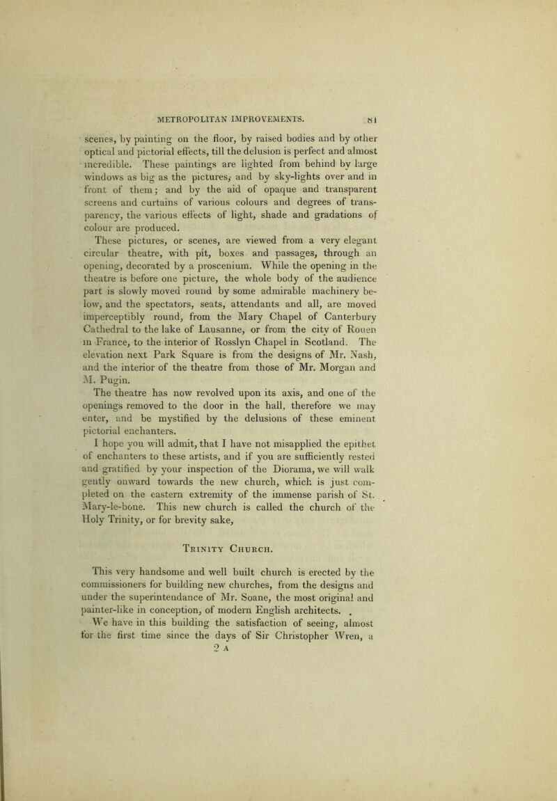 scenes, by painting on the floor, by raised bodies and by other optical and pictorial effects, till the delusion is perfect and almost incredible. These paintings are lighted from behind by large windows as big as the pictures,- and by sky-lights over and in front of them; and by the aid of opaque and transparent screens and curtains of various colours and degrees of trans- parency, the various effects of light, shade and gradations of colour are produced. These pictures, or scenes, are viewed from a very elegant circular theatre, with pit, boxes and passages, through an opening, decorated by a proscenium. While the opening in the theatre is before one picture, the whole body of the audience part is slowly moved round by some admirable machinery be- low, and the spectators, seats, attendants and all, are moved imperceptibly round, from the Mary Chapel of Canterbury Cathedral to the lake of Lausanne, or from the city of Rouen in France, to the interior of Rosslyn Chapel in Scotland. The elevation next Park Square is from the designs of Mr. Nash, and the interior of the theatre from those of Mr. Morgan and INI. Pugin. The theatre has now revolved upon its axis, and one of the openings removed to the door in the hall, therefore we may enter, and be mystified by the delusions of these eminent pictorial enchanters. I hope you will admit, that I have not misapplied the epithet of enchanters to these artists, and if you are sufficiently rested and gratified by your inspection of the Diorama, we will walk gently onward towards the new church, which is just com- pleted on the eastern extremity of the immense parish of St. I\Iary-le-bone. This new church is called the church of the Holy Trinity, or for brevity sake. Trinity Church. This very handsome and well built church is erected by the commissioners for building new churches, from the designs and under the superintendance of Mr. Soane, the most original and painter-like in conception, of modern English architects. We have in this building the satisfaction of seeing, almost for the first time since the days of Sir Christopher Wren, a