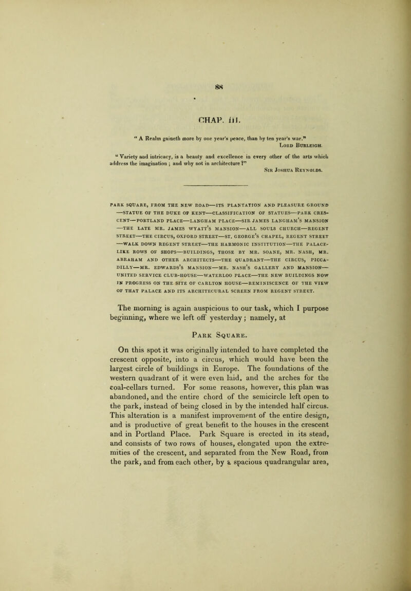 8K CHAP. iiJ. A Realm gaineth more by one year’s peace, than by ten year’s war.” Lord Burleigh. “ Variety and intricacy, is a beauty and excellence in every other of the arts which address the imagination ; and why not in architecture ?” .Sir Joshua Reynolds. PARK SQUARE, FROM THE NEW ROAD—ITS PLANTATION AND PLEASURE GROUND STATUE OF THE DUKE OF KENT CLASSIFICATION OF STATUES PARK CRES- CENT— PORTLAND PLACE LANGHAM PLACE SIR JAMES LANGHAM’s MANSION —THE LATE MR. JAMES WYATt’s MANSION ALL SOULS CHURCH RECENT STREET THE CIRCUS, OXFORD STREET—ST. CEORGe’s CHAPEL, REGENT STREET WALK DOWN REGENT STREET THE HARMONIC INSTITUTION THE PALACE- LIKE ROWS OF SHOPS BUILDINGS, THOSE BY MR. SOANE, MR. NASH, MR. ABRAHAM AND OTHER ARCHITECTS THE QUADRANT THE CIRCUS, PICCA- DILLY—MR. Edwards’s mansion—mr. nash’s gallery and mansion— UNITED service club-house WATERLOO PLACE THE NEW BUILDINGS NOW IN PROGRESS ON THE SITE OF CARLTON HOUSE REMINISCENCE OF THE VIEW OF THAT PALACE AND ITS ARCHITECURAL SCREEN FROM REGENT STREET. The morning is again auspicious to our task, which I purpose beginning, where we left off yesterday ; namely, at Park Square. On this spot it was originally intended to have completed the crescent opposite, into a circus, which would have been the largest circle of buildings in Europe. The foundations of the western quadrant of it were even laid, and the arches for the coal-cellars turned. For some reasons, however, this plan was abandoned, and the entire chord of the semicircle left open to the park, instead of being closed in by the intended half circus. This alteration is a manifest improvement of the entire design, and is productive of great benefit to the houses in the crescent and in Portland Place. Park Square is erected in its stead, and consists of two rows of houses, elongated upon the extre- mities of the crescent, and separated from the New Road, from the park, and from each other, by a spacious quadrangular area,