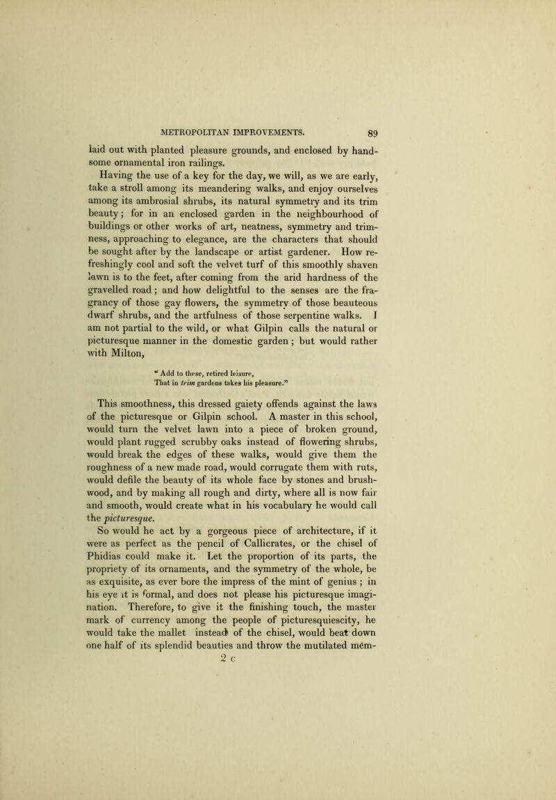 laid out with planted pleasure grounds, and enclosed by hand- some ornamental iron railings. Having the use of a key for the day, we will, as we are early, take a stroll among its meandering walks, and enjoy ourselves among its ambrosial shrubs, its natural symmetiy and its trim beauty; for in an enclosed garden in the neighbourhood of buildings or other works of art, neatness, symmetry and trim- ness, approaching to elegance, are the characters that should be sought after by the landscape or artist gardener. How re- freshingly cool and soft the velvet turf of this smoothly shaven lawn is to the feet, after coming from the arid hardness of the gravelled road; and how delightful to the senses are the fra- grancy of those gay flowers, the symmetry of those beauteous dwarf shrubs, and the artfulness of those serpentine walks. I am not partial to the wild, or what Gilpin calls the natural or picturesque manner in the domestic garden; but would rather with Milton, “ Add to these, retired leisure. That in trim gardens takes his pleasure.” This smoothness, this dressed gaiety offends against the laws of the picturesque or Gilpin school. A master in this school, would turn the velvet lawn into a piece of broken ground, would plant rugged scrubby oaks instead of flowering shrubs, would break the edges of these walks, would give them the roughness of a new made road, would corrugate them with ruts, would defile the beauty of its whole face by stones and brush- wood, and by making all rough and dirty, where all is now fair and smooth, would create what in his vocabulary he would call the picturesque. So would he act by a gorgeous piece of architecture, if it were as perfect as the pencil of Callicrates, or the chisel of Phidias could make it. Let the proportion of its parts, the propriety of its ornaments, and the symmetry of the whole, be as exquisite, as ever bore the impress of the mint of genius ; in his eye it is formal, and does not please his picturesque imagi- nation. Therefore, to give it the finishing touch, the master mark of currency among the people of picturesquiescity, he would take the mallet instead> of the chisel, would beat down one half of its splendid beauties and throw the mutilated mfim- 2 c