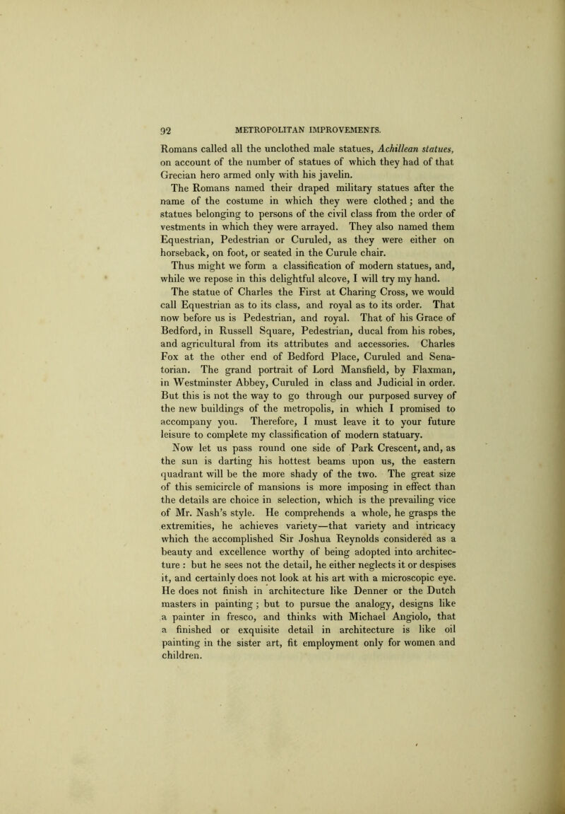 Romans called all the unclothed male statues, Achillean statues, on account of the number of statues of which they had of that Grecian hero armed only with his javelin. The Romans named their draped military statues after the name of the costume in which they were clothed; and the statues belonging to persons of the civil class from the order of vestments in which they were arrayed. They also named them Equestrian, Pedestrian or Curuled, as they were either on horseback, on foot, or seated in the Curule chair. Thus might we form a classification of modern statues, and, while we repose in this delightful alcove, I will try my hand. The statue of Charles the First at Charing Cross, we would call Equestrian as to its class, and royal as to its order. That now before us is Pedestrian, and royal. That of his Grace of Bedford, in Russell Square, Pedestrian, ducal from his robes, and agricultural from its attributes and accessories. Charles Fox at the other end of Bedford Place, Curuled and Sena- torian. The grand portrait of Lord Mansfield, by Flaxman, in Westminster Abbey, Curuled in class and Judicial in order. But this is not the way to go through our purposed survey of the new buildings of the metropolis, in which I promised to accompany you. Therefore, I must leave it to your future leisure to complete my classification of modern statuary. Now let us pass round one side of Park Crescent, and, as the sun is darting his hottest beams upon us, the eastern quadrant will be the more shady of the two. The great size of this semicircle of mansions is more imposing in effect than the details are choice in selection, which is the prevailing vice of Mr. Nash’s style. He comprehends a whole, he grasps the extremities, he achieves variety—that variety and intricacy which the accomplished Sir Joshua Reynolds considered as a beauty and excellence worthy of being adopted into architec- ture : but he sees not the detail, he either neglects it or despises it, and certainly does not look at his art with a microscopic eye. He does not finish in architecture like Denner or the Dutch masters in painting ; but to pursue the analogy, designs like a painter in fresco, and thinks with Michael Angiolo, that a finished or exquisite detail in architecture is like oil painting in the sister art, fit employment only for women and children.