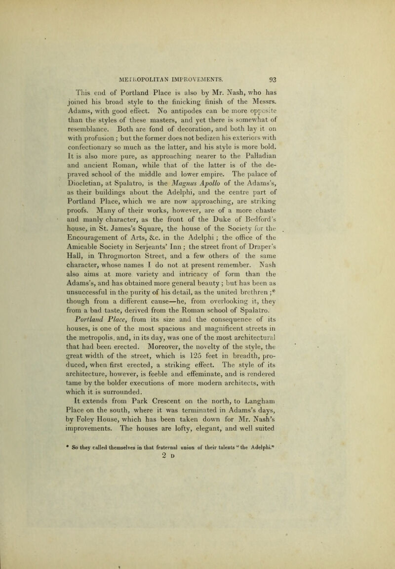 Tliis end of Portland Place is also by Mr. Nash, who has joined his broad style to the finicking finish of the Messrs. Adams, with good effect. No antipodes can be more opposite than the styles of these masters, and yet there is somewhat of resemblance. Both are fond of decoration, and both lay it on w'ith profusion ; but the former does not bedizen his exteriors with confectionary so much as the latter, and his style is more bold. It is also more pure, as approaching nearer to the Palladian and ancient Roman, while that of the latter is of the de- praved school of the middle and lower empire. The palace of Diocletian, at Spalatro, is the Magnus Apollo of the Adams’s, as their buildings about the Adelphi, and the centre part of Portland Place, which we are now approaching, are striking proofs. Many of their works, however, are of a more chaste and manly character, as the front of the Duke of Bedford’s house, in St. James’s Square, the house of the Society for the Encouragement of Arts, &c. in the Adelphi; the office of the Amicable Society in Serjeants’ Inn; the street front of Draper’s Hall, in Throgmorton Street, and a few others of the same character, whose names I do not at present remember. Nash also aims at more variety and intricacy of form than the Adams’s, and has obtained more general beauty ; but has been as unsuccessful in the purity of his detail, as the united brethren •* though from a different cause—he, from overlooking it, they from a bad taste, derived from the Roman school of Spalatro. Portland Place, from its size and the consequence of its houses, is one of the most spacious and magnificent streets in the metropolis, and, in its day, was one of the most architectural that had been erected. Moreover, the novelty of the style, the great width of the street, which is 125 feet in breadth, pro- duced, when first erected, a striking effect. The style of its architecture, however, is feeble and effeminate, and is rendered tame by the bolder executions of more modern architects, with which it is surrounded. It extends from Park Crescent on the north, to Langham Place on the south, where it was terminated in Adams’s days, by Foley House, which has been taken down for Mr. Nash’s improvements. The houses are lofty, elegant, and well suited So they called themselves in that fraternal union of their talents “ the Adelphi.'