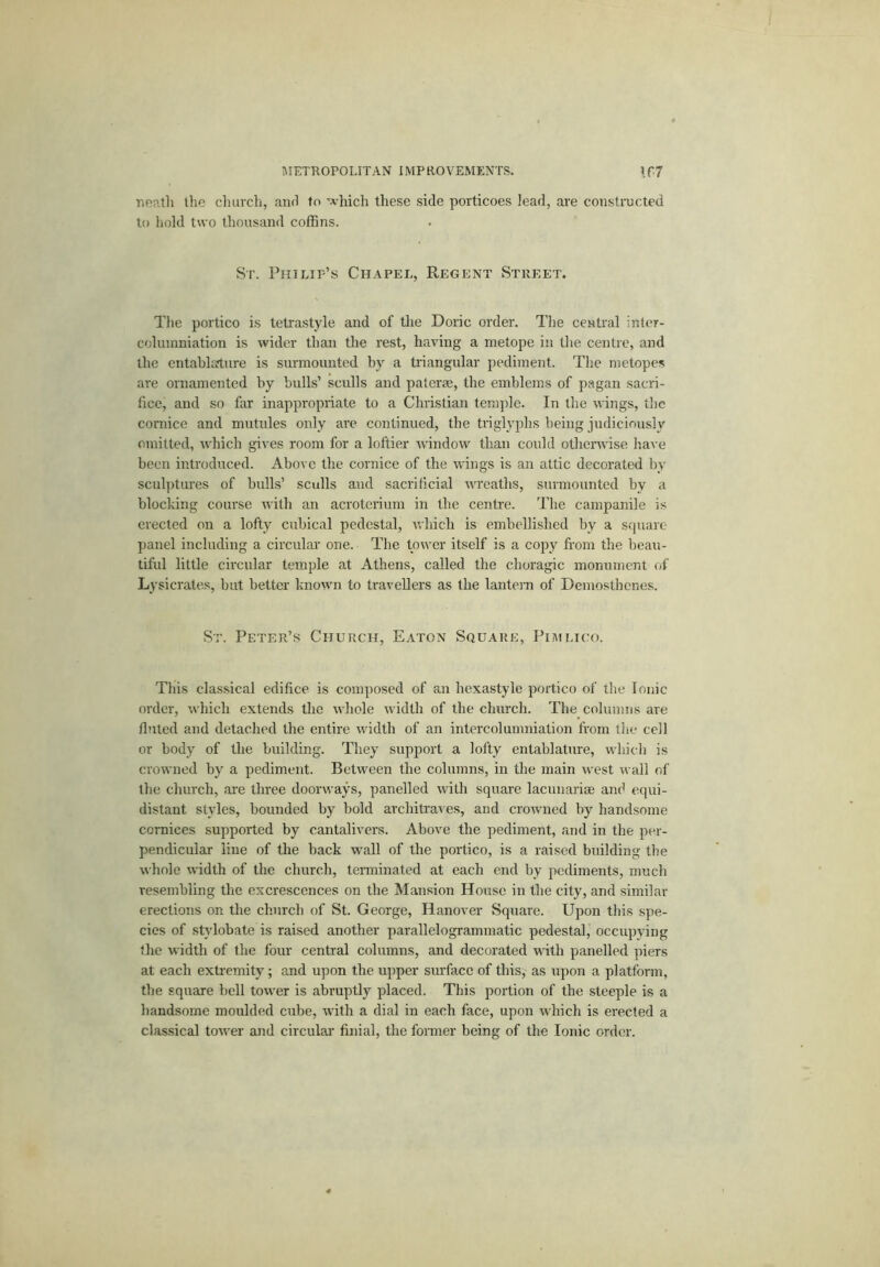 Tuiatli the church, anri to 'A’hicli these side porticoes lead, are constmcted to hold two thousand coffins. Sr. Philip’s Chapel, Regent Street. The portico is tetrastyle and of the Doric order. The central inter- columniation is wider than the rest, having a metope ir. the centre, and the entablature is surmounted by a triangular pediment. The metopes are ornamented by bulls’ sculls and paterm, the emblems of pagan sacri- fice, and so far inappropriate to a Christian temple. In the wings, the cornice and mutules only are continued, the triglyphs being judicirmsly omitted, rvffiich gives room for a loftier windorv than could othenvise have been inti'oduced. Above the cornice of the wings is an attic decorated by scul])tui’es of bulls’ sculls and sacrificial wreaths, surmounted by a blocking course with an acrotcrium in the centre. The campanile is erected on a lofty cubical pedestal, which is embellished by a square- panel including a circular one. The tower itself is a cojiy from the beau- tiful little circular temple at Athens, called the choragic monument of Lysicrates, but better known to travellers as the lanto-n of Demosthenes. St. Peter’s Church, Eaton Square, PiiULH'o. This classical edifice is composed of an hexastyle portico of the Ionic order, which extends the udiole width of the church. The columns are fluted and detached the entire width of an intercolumniation fi-om the cell or body of the building. They support a lofty entablature, which is crowned by a pediment. Between the columns, in the main west wall of the church, are three doorways, panelled with square lacunai'i® and equi- distant styles, bounded by bold architrar es, and crowned by handsome cornices supported by cantalivers. Above the pediment, and in the per- pendicular line of the back wall of the portico, is a raised building the whole width of the church, terminated at each end by pediments, much resembling the excrescences on the Mansion House in the city, and similar erections on the church of St. George, Hanover Square. Upon this spe- cies of stylobate is raised another parallelogrammatic pedestal, occupying the width of the four central columns, and decorated with panelled piers at each extremity; and upon the upper sm'face of this, as upon a platform, the square bell tower is abruptly placed. This portion of the steeple is a handsome moulded cube, -with a dial in each face, upon which is erected a classical tower and circular finial, the former being of the Ionic order.