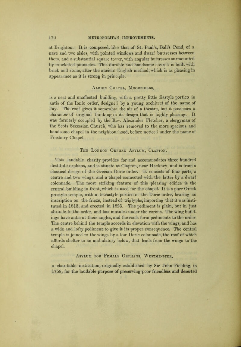 at Brighton. It is composed, like that of St. PauFs, Ball’s Pond, of a nave and two aisles, with pointed windows and dwarf buttresses between them, and a substantial square tower, with angular buttresses surmounted by crocheted pinnacles. This durable and handsome church is built with brick and stone, after the ancient English method, which is as pleasing in appearance as it is strong in principle. Albion Chapel, Moorfielcs, is a neat and unalfected building, with a pretty little diastyle portico in antis of the Ionic order, designed by a young architect of the name of Jay. The roof gives it somewhat the air of a theatre, but it possesses a character of original thinking in its design that is highly pleasing. It was formerly occupied by the Bev. Alexander Eletchcr, a clergyman of the Scots Secession Church, who has removed to the more spacious and handsome chapel in the neighbourhood, before noticed under the name of Finsbury Chapel. The London Orphan Asylum, Clapton. This laudable charity provides for and accommodates three hundred destitute orphans, and is situate at Clapton, near Hackney, and is from a classical design of the Grecian Doric order. It consists of four parts, a centre and two wings, and a chapel connected with the latter by a dwarf colonnade. The most striking feature of this pleasing edifice is the central building in front, which is used for the chapel. It is a pure Greek prostyle temple, with a tetrastyle portico of the Doric order, bearing an inscription on the frieze, instead of triglyphs, importing that it was insti- tuted in 1813, and erected in 1823. The pediment is plain, but in just altitude to the order, and has mutules under the corona. The wing build- ings have antse at their angles, and the roofs form pediments to the order. The centre behind the temple accords in elevation with the wings, and has a wide and lofty pediment to give it its proper consequence. The central temple is joined to the wings by a low Doric colonnade, the roof of which affords shelter to an ambulatory below, that leads from the wings to the chapel. Asylum for Female Orphans, Westminster, a charitable institution, originally established by Sir John Fielding, in 1758, for the laudable purpose of preserving poor friendless and deserted