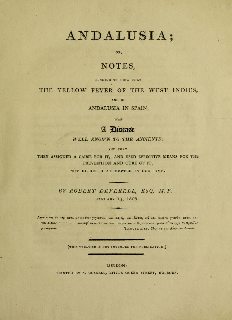 ANDALUSIA; NOTES, TENDING TO SHEW THAT THE YELLOW FEYER OF THE WEST INDIES,. AND OF ANDALUSIA IN SPAIN, WAS- WELL KNOWN TO THE ANCIENTS; AND THAT THEY ASSIGNED A CAUSE FOR IT, AND USED EFFECTIVE MEANS FOR THE PREVENTION AND CURE OF IT, NOT HITHERTO ATTEMPTED IN OUK TIME. BY ROBERT DEFERELL, ESQ. M. P. JANUARY ig, 1805. Atyeru sy mpi aura a$ omo-vc; yiyvwcrxE*, xai tarpo?, xai a<P ozn tixoc *iv yrncrQca auto, hou ----- xa» a<£>’ uv a, ctkottcov, tnrori xai auSij ettitteo-oi, jU-aAicr’ ay t^pi rt TTfociSuig ^ttrayvotiv. Thucydides, TTsp* ra ruv A0r,vaii>y Aotpx. jjTHIS TREATISE IS NOT INTENDED FOR PUBLICATION.] LONDON: PRINTED BY S. GOSNELL, LITTLE QUEEN STREET, JHOLBORN.