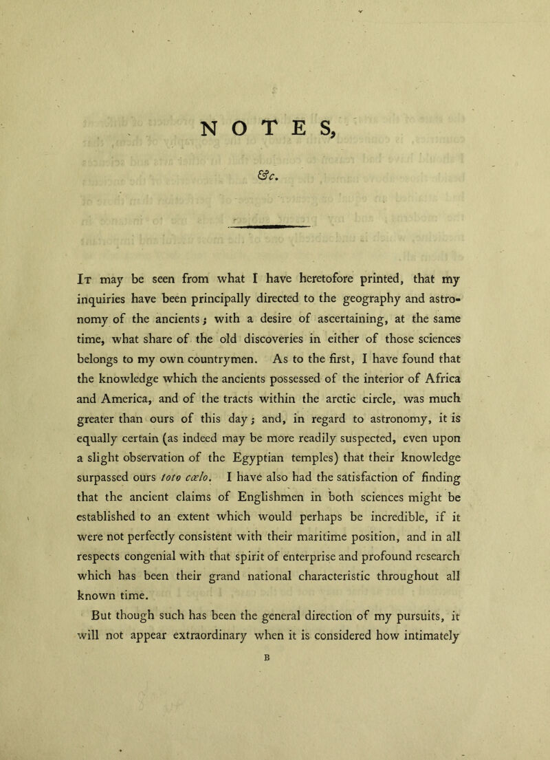 NOTES, GV. It may be seen from what I have heretofore printed, that my inquiries have been principally directed to the geography and astro- nomy of the ancients; with a desire of ascertaining, at the same time, what share of the old discoveries in either of those sciences belongs to my own countrymen. As to the first, I have found that the knowledge which the ancients possessed of the interior of Africa and America, and of the tracts within the arctic circle, was much greater than ours of this day; and, in regard to astronomy, it is equally certain (as indeed may be more readily suspected, even upon a slight observation of the Egyptian temples) that their knowledge surpassed ours toto ccelo. I have also had the satisfaction of finding that the ancient claims of Englishmen in both sciences might be established to an extent which would perhaps be incredible, if it were not perfectly consistent with their maritime position, and in all respects congenial with that spirit of enterprise and profound research which has been their grand national characteristic throughout all known time. But though such has been the general direction of my pursuits, it will not appear extraordinary when it is considered how intimately B