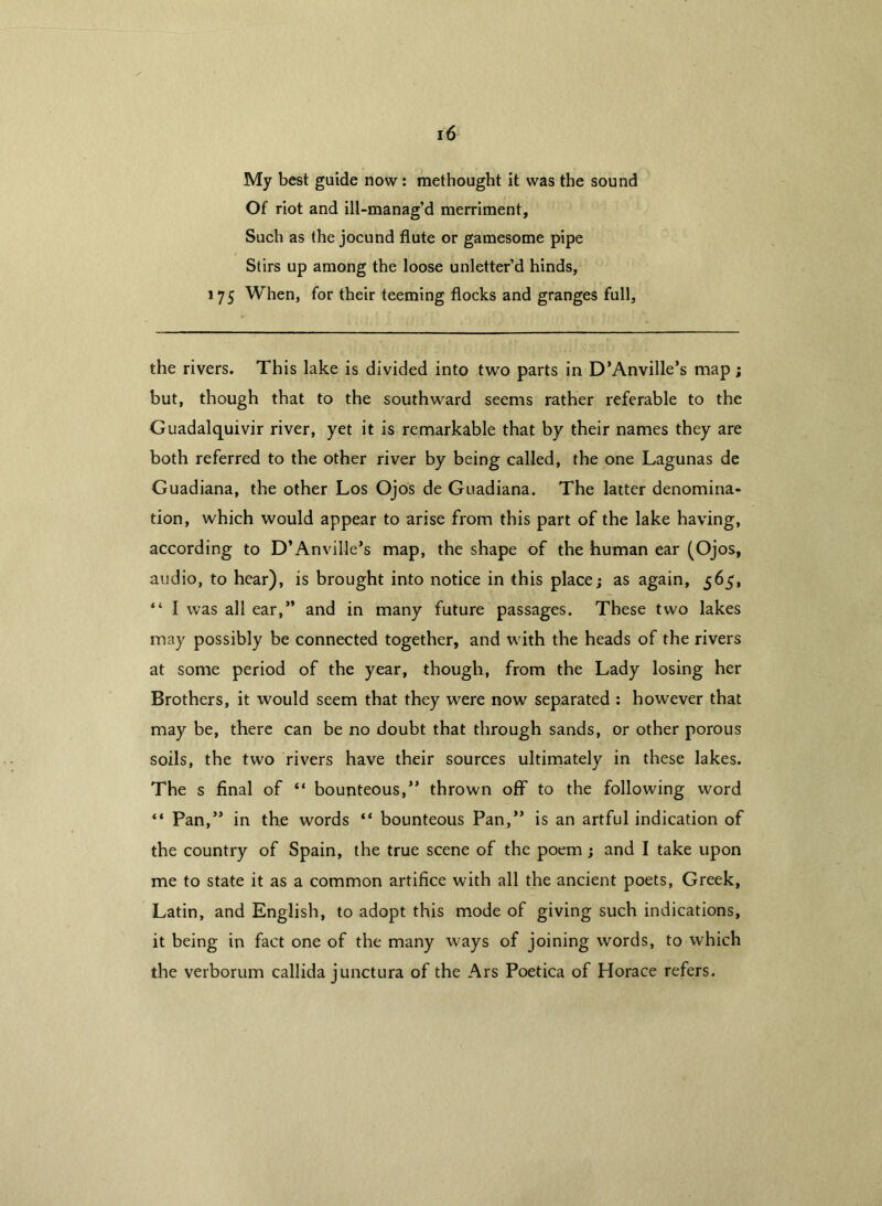 My best guide now: methought it was the sound Of riot and ill-manag’d merriment. Such as the jocund flute or gamesome pipe Stirs up among the loose unletter’d hinds, 175 When, for their teeming flocks and granges full, the rivers. This lake is divided into two parts in D’Anville’s map; but, though that to the southward seems rather referable to the Guadalquivir river, yet it is remarkable that by their names they are both referred to the other river by being called, the one Lagunas de Guadiana, the other Los Ojos de Guadiana. The latter denomina- tion, which would appear to arise from this part of the lake having, according to D’Anville’s map, the shape of the human ear (Ojos, audio, to hear), is brought into notice in this place; as again, 565, “ I was all ear,” and in many future passages. These two lakes may possibly be connected together, and with the heads of the rivers at some period of the year, though, from the Lady losing her Brothers, it would seem that they were now separated : however that may be, there can be no doubt that through sands, or other porous soils, the two rivers have their sources ultimately in these lakes. The s final of “ bounteous,” thrown off to the following word “ Pan,” in the words “ bounteous Pan,” is an artful indication of the country of Spain, the true scene of the poem ; and I take upon me to state it as a common artifice with all the ancient poets, Greek, Latin, and English, to adopt this mode of giving such indications, it being in fact one of the many ways of joining words, to which the verborum callida junctura of the Ars Poetica of Horace refers.