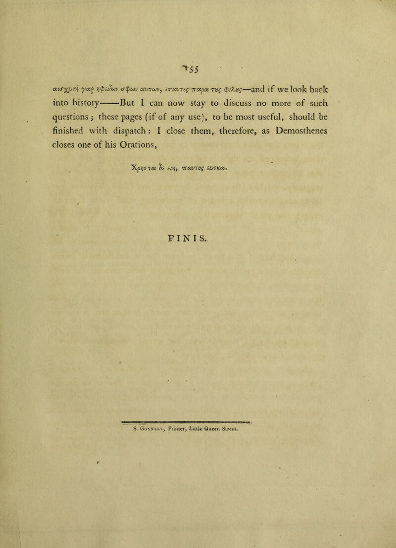 ^55 a.to-'xjuvvj yoi(> <r(pw txvruv, £<riovT;g 7rcepoi rag (ptXng—and if we look back into history— But I can now stay to discuss no more of such questions; these pages (if of any use), to be most useful, should be finished with dispatch: I close them, therefore, as Demosthenes closes one of his Orations, XptfCTTOi $c clVjy 7T0in0g clVcKOZ, FINIS. S. Gosnell, Printer, Little Queen Street. t