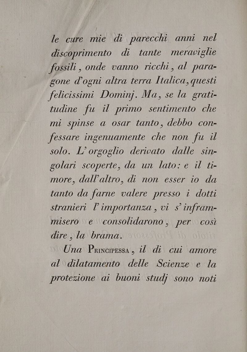 le cure mie di parecchi anni nel discoprimento di tante meraviglie fossili, onde vanno ricchi, al para- gone d’ogni altra terra Italica, questi felicissimi Dominj. Ma, se la grati- tudine fu il primo sentimento che mi spinse a osar tanto, debbo con- fessare ingenuamente che non fu il solo. L'orgoglio derivato dalle sin- golari scoperte, da un lato: e il ti- more, dall'altro, di non esser io da tanto da farne valere presso i dotti stranieri l’importanza , vi s° infram- misero e ‘consolidarono, per così dire, la brama. Una Princessa, i di cui amore al dilatamento delle Scienze e la protezione ai buoni studj sono noti