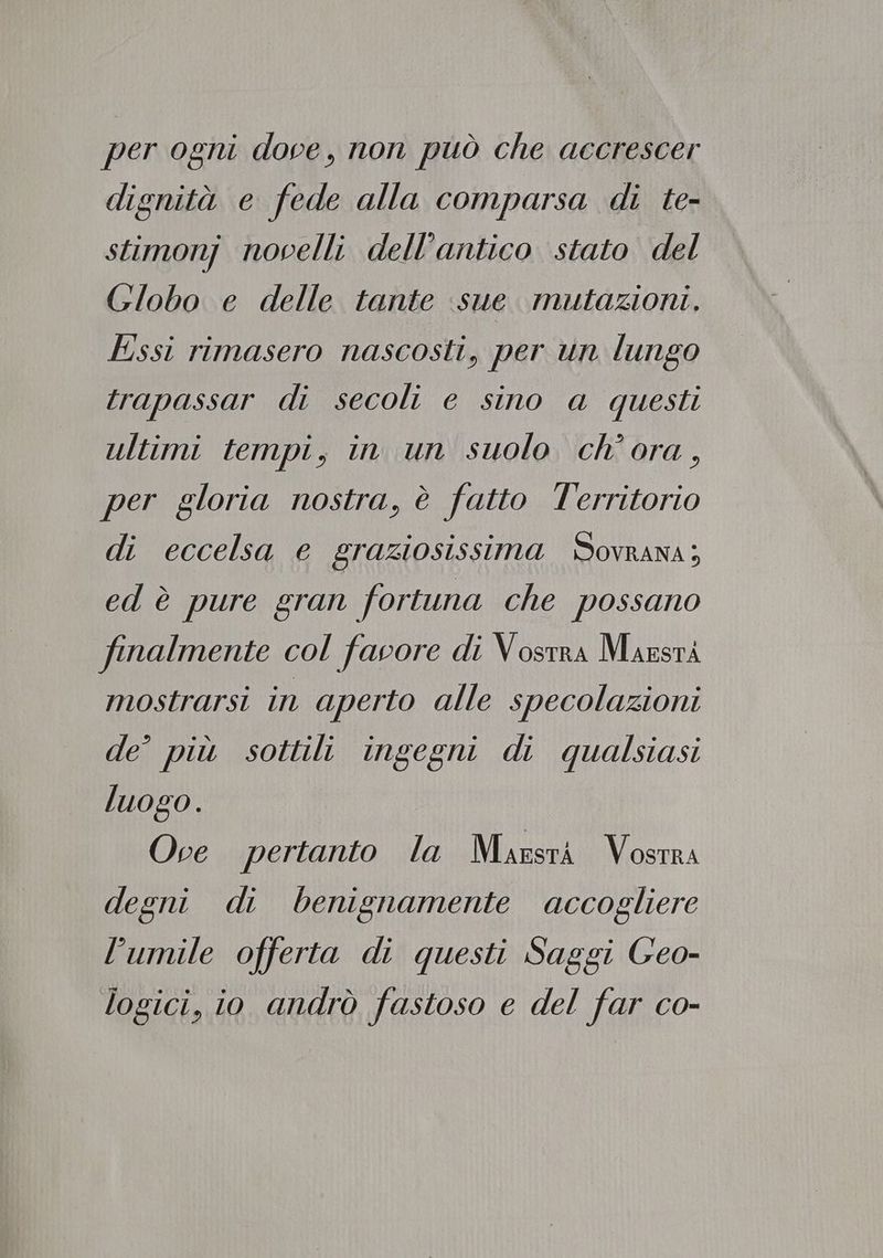 per ogni dove, non può che accrescer dignità e fede alla comparsa di te- stimonj novelli dell’antico stato del Globo e delle tante sue. mutazioni. Essi rimasero nascosti, per un lungo trapassar di secoli e sino a questi ultimi tempi, in un suolo ch’ora, per gloria nostra, è fatto l'erritorio di eccelsa e graziosissima Sovrana; ed è pure gran fortuna che possano finalmente col favore di Vostra Maestà mostrarsi in aperto alle specolazioni de’ più sottili ingegni di qualsiasi luogo. Ove pertanto la Marsrà Vosrra degni di benignamente accogliere l'umile offerta di questi Saggi Geo- logici, io andrò fastoso e del far co-