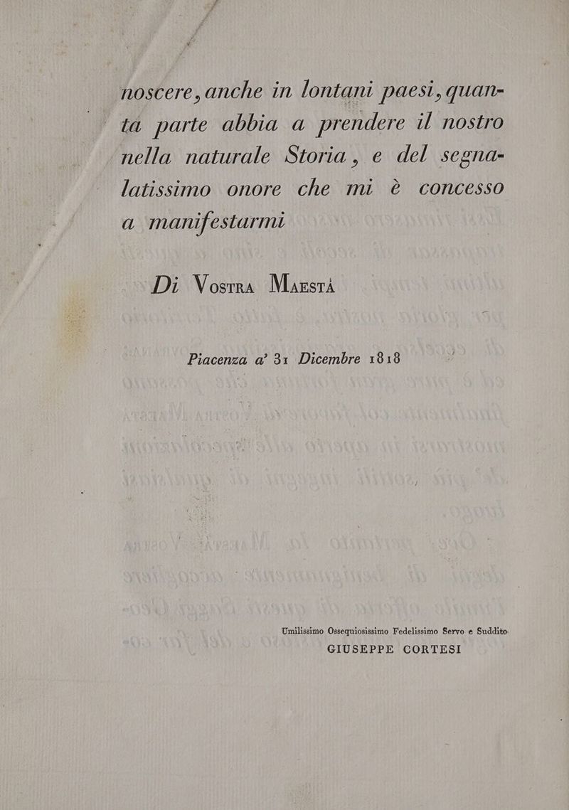 noscere, anche in lontani paesi, quan- ta parte abbia a prendere il nostro nella naturale Storia, e del segna- latissimo onore che mi è concesso a manifestarmi Di Vosrra Mazsrà Piacenza a? 3: Dicembre 1818 Umilissimo Ossequiosissimo Fedelissimo Servo e Suddito GIUSEPPE CORTESI