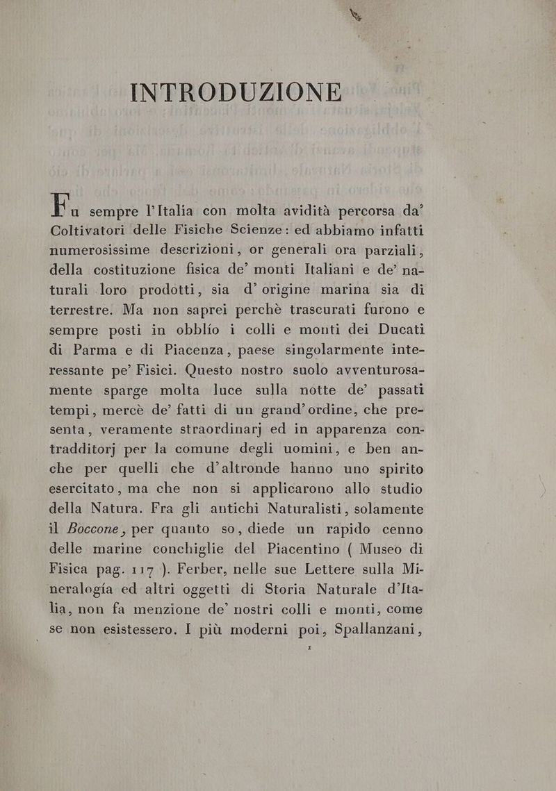 INTRODUZIONE Fu sempre l’Italia con molta avidità percorsa da’ Coltivatori delle Fisiche Scienze: ed abbiamo infatti numerosissime descrizioni, or generali ora parziali, della costituzione fisica de’ monti Italiani e de’ na- turali loro prodotti, sia d’ origine marina sia di terrestre. Ma non saprei perchè trascurati furono e sempre posti in obblio i colli e monti dei Ducati di Parma e di Piacenza, paese singolarmente inte- ressante pe’ Fisici. Questo nostro suolo avventurosa- mente sparge molta luce sulla notte de’ passati tempi, mercè de’ fatti di un grand’ ordine, che pre- senta, veramente straordinarj ed in apparenza con- tradditorj per la comune degli uomini, e ben an- che per quelli che d'altronde hanno uno spirito esercitato, ma che non si applicarono allo studio della Natura. Fra gli antichi Naturalisti, solamente il Boccone, per quanto so, diede un rapido cenno delle marine conchiglie del Piacentino ( Museo di Fisica pag. 117 ). Ferber, nelle sue Lettere sulla Mi- neralogia ed altri oggetti di Storia Naturale d’Ita- lia, non fa menzione de’ nostri colli e monti, come se non esistessero. I più moderni poi, Spallanzani,