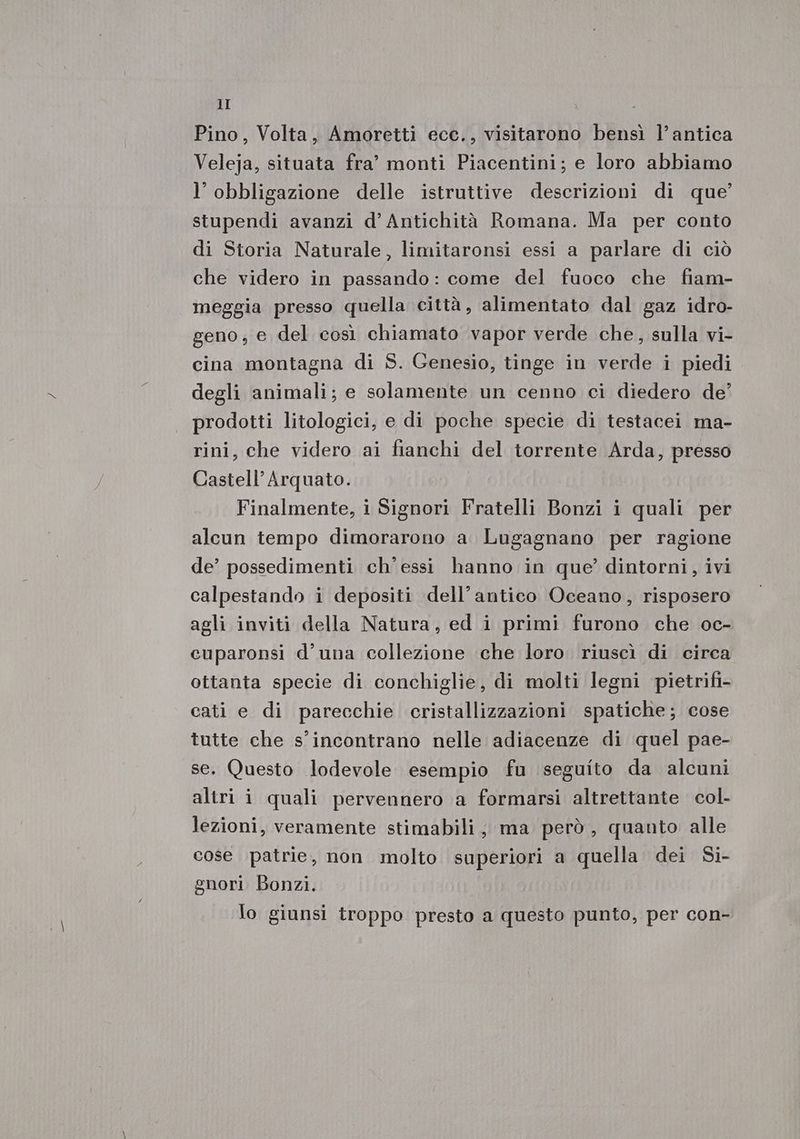 Pino, Volta, Amoretti ecc., visitarono bensì l’antica Veleja, situata fra’ monti Piacentini; e loro abbiamo l’ obbligazione delle istruttive descrizioni di que’ stupendi avanzi d’ Antichità Romana. Ma per conto di Storia Naturale, limitaronsi essi a parlare di ciò che videro in passando: come del fuoco che fiam- meggia presso quella città, alimentato dal gaz idro- geno, e del così chiamato vapor verde che, sulla vi- cina montagna di S. Genesio, tinge in verde i piedi degli animali; e solamente un cenno ci diedero de’ prodotti litologici, e di poche specie di testacei ma- rini, che videro ai fianchi del torrente Arda, presso Castell’Arquato. Finalmente, i Signori Fratelli Bonzi i quali per alcun tempo dimorarono a. Lugagnano per ragione de’ possedimenti ch'essi hanno in que’ dintorni, ivi calpestando i depositi dell’antico Oceano, risposero agli inviti della Natura, ed i primi furono che oc- cuparonsi d'una collezione che loro. riuscì di circa ottanta specie di conchiglie, di molti legni pietrifi- cati e di parecchie cristallizzazioni spatiche; cose tutte che s'incontrano nelle adiacenze di quel pae- se. Questo lodevole esempio fu seguito da alcuni altri i quali pervennero a formarsi altrettante col. lezioni, veramente stimabili, ma però , quanto alle cose patrie, non molto superiori a quella dei Si- gnori Bonzi. lo giunsi troppo presto a questo punto, per con-