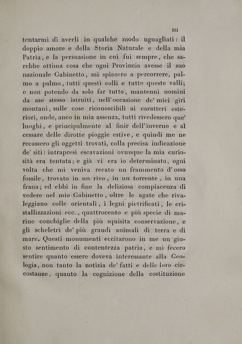 tentarmi di averli in qualche modo uguagliati: il doppio amore e della Storia Naturale e della mia Patria, e la persuasione in cui fui sempre, che sa- rebbe ottima cosa che ogni Provincia avesse il suo nazionale Gabinetto, mi spinsero a percorrere, pal- mo a palmo, tutti questi colli e tutte queste valli; e non potendo da solo far tutto, mantenni uomini da me stesso istruiti, nell’occasione de’ miei giri montani, sulle cose riconoscibili ai caratteri este- riori, onde, anco in mia assenza, tutti rivedessero que? luoghi, e principalmente al finir dell’inverno e al cessare delle dirotte pioggie estive, e quindi me ne recassero gli oggetti trovati, colla precisa indicazione de’ siti: intrapresi escavazioni ovunque la mia curio- sità era tentata; e già vi era io determinato, ogni volta che mi veniva recato un frammento d’ osso fossile, trovato in un rivo, in un torrente, in una frana; ed ebbi in fine la deliziosa compiacenza di vedere nel mio Gabinetto , oltre le agate che riva- leggiano colle orientali, i legni pietrificati, le cri- stallizzazioni ecc., quattrocento e più specie di ma- rine conchiglie della più squisita conservazione, e gli scheletri de’ più grandi animali di terra e di mare. Questi monumenti eccitarono in me un giu- sto sentimento di contentezza patria, e mi fecero sentire quanto essere doveva interessante alla Ceo- logia, non tanto la notizia de’ fatti e delle loro cir- costanze, quanto la cognizione della costituzione