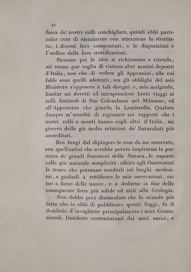 fisica de’ nostri colli conchiglieri; quindi ebbi parti- colar cura di esaminarne con attenzione la struttu- ra, i diversi loro componenti, e le disposizioni e l'ordine delle loro stratificazioni. Siccome poi le idee si richiamano a vicenda, mi venne pur voglia di visitare altri marini depositi d’Italia, non che di vedere gli Appennini, alle cui falde sono quelli aderenti; ma gli obblighi del mio Ministero s'opposero a tali disegni: e, mio malgrado, limitar mi dovetti ad intraprendere brevi viaggi ai colli limitrofi di San Colombano nel Milanese, ed all Appennino che guarda la Lombardîa. Qualora dunque m'’accadrà di ragionare sui rapporti che i nostri colli e monti hanno cogli altri d’Italia, mi gioverò delle già molte relazioni de’ Naturalisti più accreditati. Ben lungi dal dipingere le cose da me osservate, con quell’enfasi che avrebbe potuto inspirarmi la pre- senza de’ grandi fenomeni della Natura, le esporrò colla più naturale semplicità: offrirò agli Osservatori le tracce che potranno condurli sui luoghi medesi- mi, e guidarli a rettificare le mie osservazioni, co- me a farne delle nuove, e a dedurne in fine delle conseguenze forse più solide ed utili alla Geologia. 1 Non debbo però dissimulare che lo stimolo più forte che io ebbi di pubblicare questi Saggi, fu il desiderio d’invaghirne principalmente i miei Conna- zionali. Desiderio accresciutomi dai miei amici, e