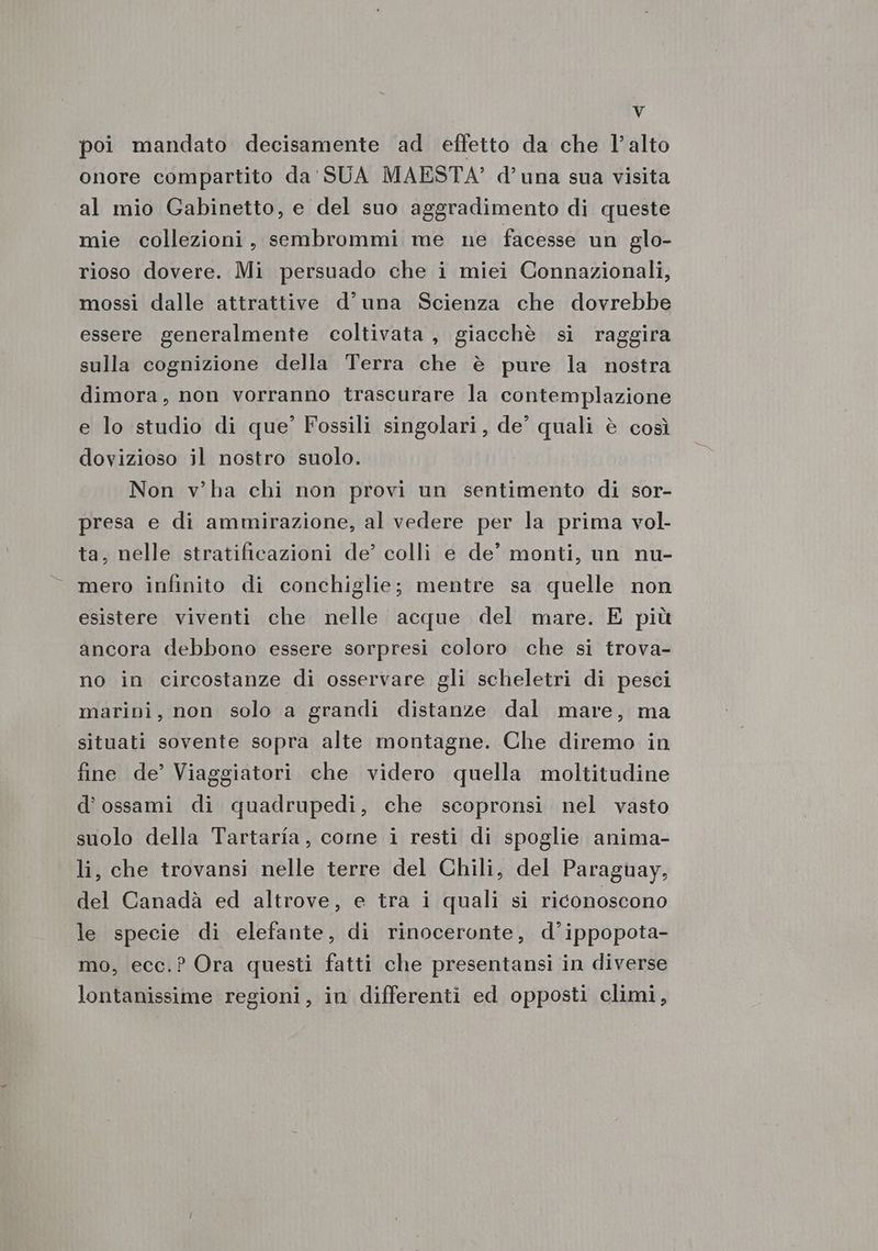 Vv poi mandato decisamente ad effetto da che l’alto onore compartito da' SUA MAESTA’ d’ una sua visita al mio Gabinetto, e del suo aggradimento di queste mie collezioni, sembrommi me ne facesse un glo- rioso dovere. Mi persuado che i miei Connazionali, mossi dalle attrattive d’una Scienza che dovrebbe essere generalmente coltivata, giacchè si raggira sulla cognizione della Terra che è pure la nostra dimora, non vorranno trascurare la contemplazione e lo studio di que’ Fossili singolari, de’ quali è così dovizioso il nostro suolo. Non v’ha chi non provi un sentimento di sor- presa e di ammirazione, al vedere per la prima vol. ta, nelle stratificazioni de’ colli e de’ monti, un nu- mero infinito di conchiglie; mentre sa quelle non esistere viventi che nelle acque del mare. E più ancora debbono essere sorpresi coloro che si trova- no in circostanze di osservare gli scheletri di pesci marini, non solo a grandi distanze dal mare, ma situati sovente sopra alte montagne. Che diremo in fine de’ Viaggiatori che videro quella moltitudine d’ossami di quadrupedi, che scopronsi nel vasto suolo della Tartaria, come i resti di spoglie anima- li, che trovansi nelle terre del Chili, del Paraguay, del Canadà ed altrove, e tra i quali si riconoscono le specie di elefante, di rinoceronte, d’ippopota- mo, ecc.? Ora questi fatti che presentansi in diverse lontanissime regioni, in differenti ed opposti climi,