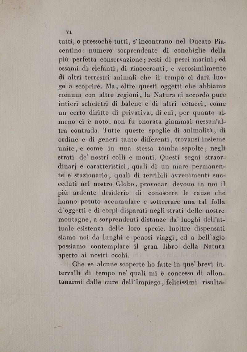 tutti, o pressochè tutti, s incontrano nel Ducato Pia- centino: numero sorprendente di conchiglie della più perfetta conservazione; resti di pesci marini; ed ossami di elefanti, di rinoceronti, e verosimilmente di altri terrestri animali che il tempo ci darà luo- go a scoprire, Ma, oltre questi oggetti che abbiamo comuni con altre regioni, Ja Natura ci accordò pure intieri scheletri di balene e di altri cetacei, come un certo diritto di privativa, di cui, per quanto al meno ci è noto, non fu onorata giammai nessun’al- tra contrada. Tutte queste spoglie di animalità, di ordine e di generi tanto differenti, trovansi insieme unite, e come in una stessa tomba sepolte, negli strati de’ nostri colli e monti. Questi segni straor- dinarj e caratteristici, quali di un mare permanen- te e stazionario, quali di terribili avvenimenti suc- ceduti nel nostro Globo, provocar devono in noi il più ardente desiderio di conoscere le cause che hanno potuto accumulare e sotterrare una tal folla d’oggetti e di corpi disparati negli strati delle nostre montagne, a sorprendenti distanze da’ luoghi dell’at- tuale esistenza delle loro specie. Inoltre dispensati siamo noi da lunghi e penosi viaggi, ed a bell’agio possiamo contemplare il gran libro della Natura aperto ai nostri occhi. Che se alcune scoperte ho fatte in que’ brevi in- tervalli di tempo ne’ quali mi è concesso di allon- tanarmi dalle cure dell’Impiego, felicissimi risulta-