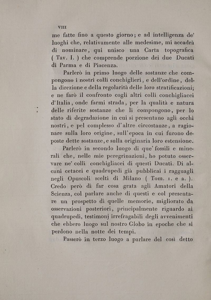 VII me fatte fino a questo giorno; e ad intelligenza de’ luoghi che, relativamente alle medesime, mi accadrà di nominare, qui unisco una Carta topografica ( Tav. I. ) che comprende porzione dei due Ducati di Parma e di Piacenza. Parlerò in primo luogo delle sostanze che com- pongono i nostri colli conchiglieri, e dell’ordine , del- la direzione e della regolarità delle loro stratificazioni; e ne farò il confronto cogli altri colli conchigliacei d’Italia, onde farmi strada, per la qualità e natura delle riferite sostanze che li compongono, per lo stato di degradazione in cui si presentano agli occhi nostri, e pel complesso d’altre circostanze, a ragio- nare sulla loro origine, sull’epoca in cui furono de- poste dette sostanze, e sulla originaria loro estensione. Parlerò in secondo luogo di que?” fossili e mine- rali che, nelle mie peregrinazioni, ho potuto osser- vare ne’ colli conchigliacei di questi Ducati. Di al- cuni cetacei e quadrupedì già pubblicai i ragguagli negli Opuscoli scelti di Milano ( Tom. 1. e 2. ). Credo però di far cosa grata agli Amatori della Scienza, col parlare anche di questi e col presenta- re un prospetto di quelle memorie, migliorato da osservazioni posteriori, principalmente riguardo ai quadrupedi, testimonj irrefragabili degli avvenimenti che ebbero luogo sul nostro Globo in epoche che si perdono nella notte dei tempi. Passerò in terzo luogo a parlare del così detto