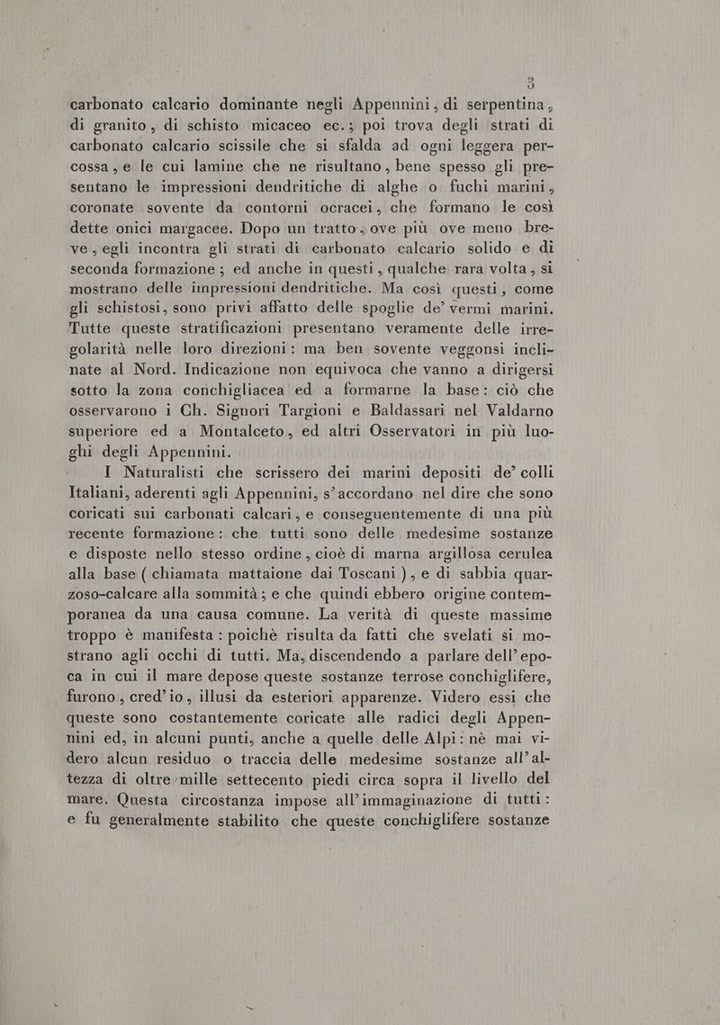 Dl (D) carbonato calcario dominante negli Appennini, di serpentina, di granito, di schisto micaceo ec.; poi trova degli strati di carbonato calcario scissile che si sfalda ad ogni leggera per- cossa, e le cui lamine che ne risultano, bene spesso gli pre- sentano le impressioni dendritiche di alghe o fuchi marini, coronate sovente da contorni ocracei, che formano le così dette onici margacee. Dopo un tratto:; ove più ove meno bre- ve , egli incontra gli strati di carbonato calcario solido e di seconda formazione ; ed anche in questi, qualche rara volta, si mostrano delle impressioni dendritiche. Ma così questi, come gli schistosi, sono privi affatto delle spoglie de’ vermi marini. Tutte queste stratificazioni presentano veramente delle irre- golarità nelle loro direzioni: ma ben sovente veggonsi incli- nate al Nord. Indicazione non equivoca che vanno a dirigersi sotto la zona conchigliacea ed a formarne la base: ciò che osservarono i Ch. Signori Targioni e Baldassari nel Valdarno superiore ed a Montalceto, ed altri Osservatori in più luo- ghi degli Appennini. | I Naturalisti che scrissero dei marini depositi de? colli Italiani, aderenti agli Appennini, s' accordano nel dire che sono coricati sui carbonati calcari, e conseguentemente di una più recente formazione : che. tutti sono delle. medesime sostanze e disposte nello stesso ordine, cioè di marna argillosa cerulea alla base ( chiamata mattaione dai Toscani ), e di sabbia quar- zoso-calcare alla sommità; e che quindi ebbero origine contem- poranea da una causa comune. La verità di queste massime troppo è manifesta : poichè risulta da fatti che svelati si mo- strano agli occhi di tutti. Ma, discendendo a parlare dell’ epo- ca in cui il mare depose queste sostanze terrose conchiglifere, furono , cred’io , illusi da esteriori apparenze. Videro essi che queste sono costantemente coricate alle radici degli Appen- nini ed, in alcuni punti, anche a quelle delle Alpi: nè mai vi- dero alcun residuo o traccia delle medesime sostanze all’ al- tezza di oltre mille settecento piedi circa sopra il livello del mare. Questa circostanza impose all’immaginazione di tutti: e fu generalmente stabilito che queste conchiglifere sostanze