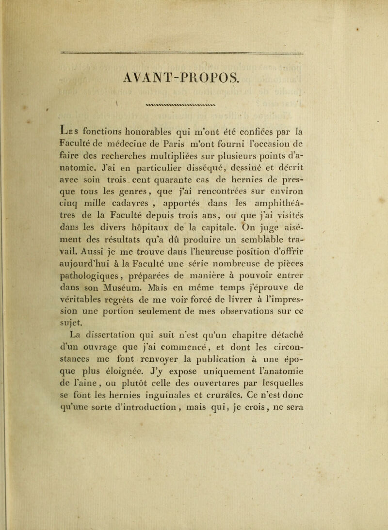 AYANT-PROPOS. VUVV\VWWIM/VWVW>W\W>P Les fonctions honorables qui m’ont été confiées par la Faculté de médecine de Paris m’ont fourni l’occasion de faire des recherches multipliées sur plusieurs points d’a- natomie. J’ai en particulier disséqué, dessiné et décrit avec soin trois cent quarante cas de hernies de pres- que tous les genres, que j’ai rencontrées sur environ cinq mille cadavres , apportés dans les amphithéâ- tres de la Faculté depuis trois ans, ou que j’ai visités dans les divers hôpitaux de la capitale. On juge aisé- ment des résultats qu’a dû produire un semblable tra- vail. Aussi je me trouve dans l’heureuse position d’offrir aujourd’hui à la Faculté une série nombreuse de pièces pathologiques , préparées de manière à pouvoir entrer dans son Muséum. M'ais en même temps j’éprouve de véritables regrets de me voir forcé de livrer à l’impres- sion une portion seulement de mes observations sur ce sujet. La dissertation qui suit n’est qu’un chapitre détaché d’un ouvrage que j’ai commencé, et dont les circon- stances me font renvoyer la publication à une épo- que plus éloignée. J’y expose uniquement l’anatomie de l’aine , ou plutôt celle des ouvertures par lesquelles se font les hernies inguinales et crurales. Ce n’est donc qu’une sorte d’introduction, mais qui, je crois, ne sera