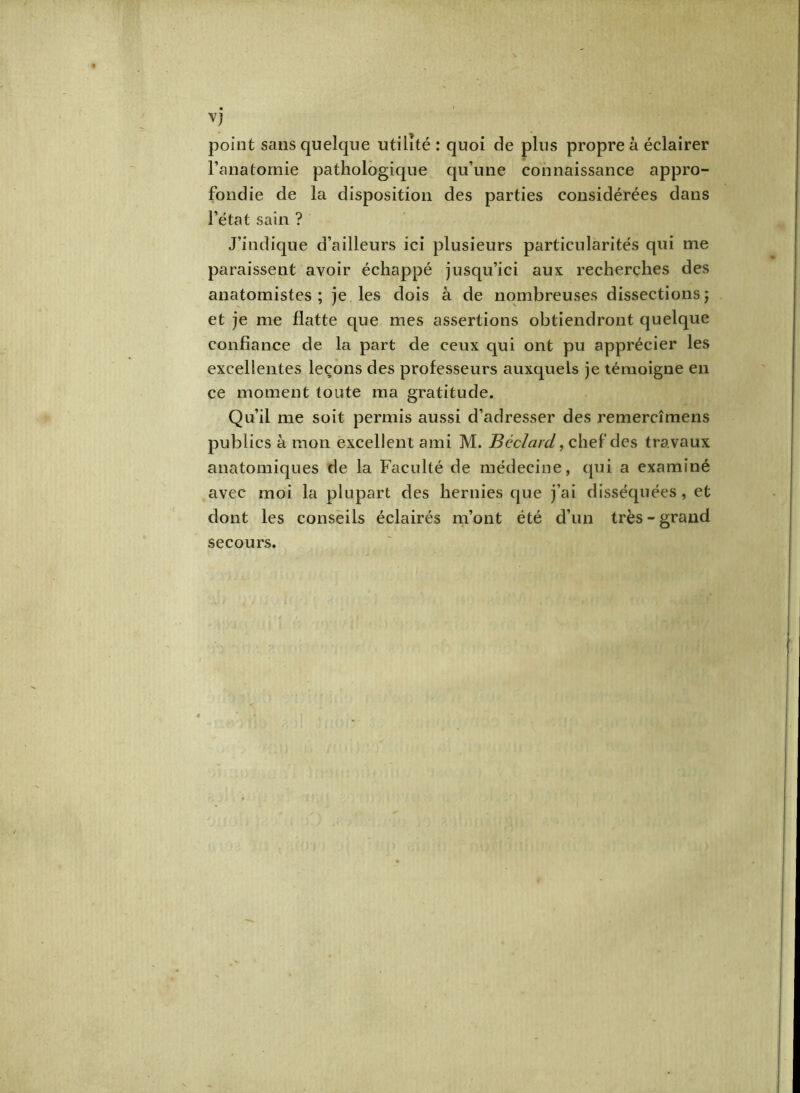 point sans quelque utilité : quoi de plus propre à éclairer l’anatomie pathologique qu’une connaissance appro- fondie de la disposition des parties considérées dans l’état sain ? J’indique d’ailleurs ici plusieurs particularités qui me paraissent avoir échappé jusqu’ici aux recherches des anatomistes; je les dois à de nombreuses dissections ; et je me flatte que mes assertions obtiendront quelque confiance de la part de ceux qui ont pu apprécier les excellentes leçons des professeurs auxquels je témoigne en ce moment toute ma gratitude. Qu’il me soit permis aussi d’adresser des remercîmens publics à mon excellent ami M. Béclard, chef des travaux anatomiques de la Faculté de médecine, qui a examiné avec moi la plupart des hernies que j’ai disséquées, et dont les conseils éclairés m’ont été d’un très-grand secours.