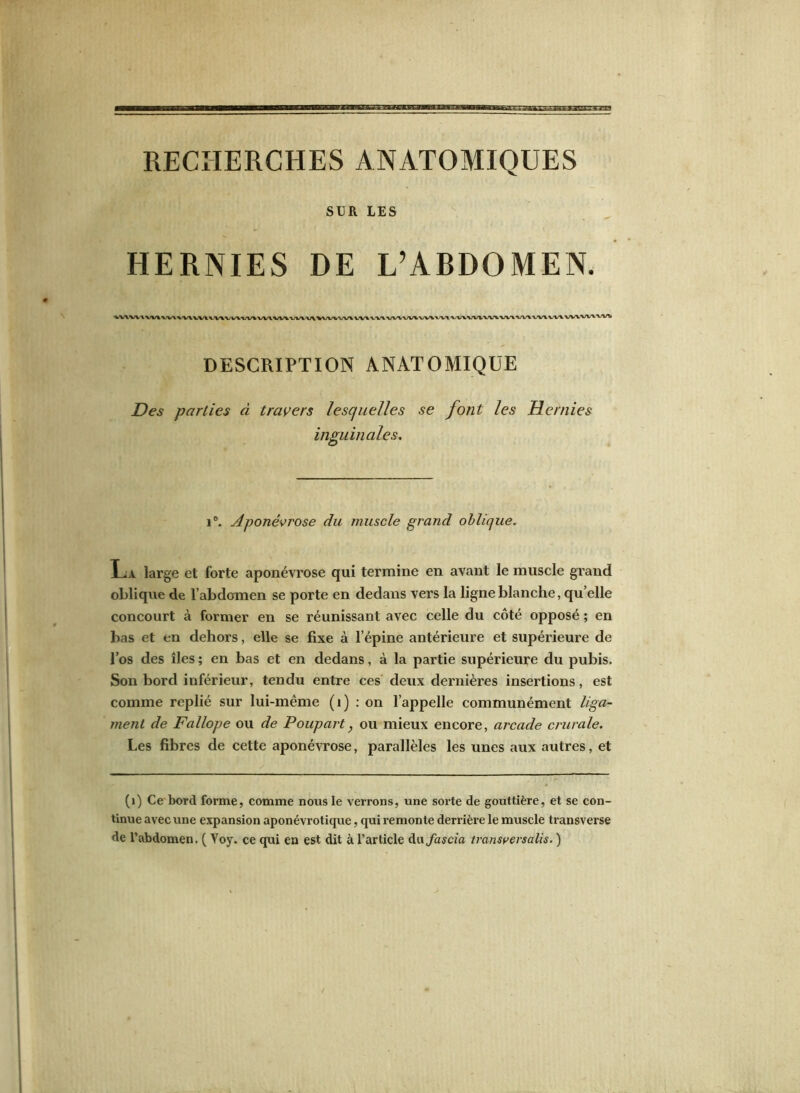 SUR LES HERNIES DE L’ABDOMEN. DESCRIPTION ANATOMIQUE Des parties à travers lesquelles se font les Hernies inguinales. 1°. Aponévrose du muscle grand oblique. La large et forte aponévrose qui termine en avant le muscle grand oblique de l’abdomen se porte en dedans vers la ligne blanche, qu’elle concourt à former en se réunissant avec celle du côté opposé ; en bas et en dehors, elle se fixe à l’épine antérieure et supérieure de l’os des îles ; en bas et en dedans, à la partie supérieure du pubis. Son bord inférieur, tendu entre ces deux dernières insertions, est comme replié sur lui-même (1) : on l’appelle communément liga- ment de Fallope ou de Poupart, ou mieux encore, arcade crurale. Les fibres de cette aponévrose, parallèles les unes aux autres, et (1) Ce bord forme, comme nous le verrons, une sorte de gouttière, et se con- tinue avec une expansion aponévrotique, qui remonte derrière le muscle transverse de l’abdomen. ( Yoy. ce qui en est dit à l’article dafascia transversale. )