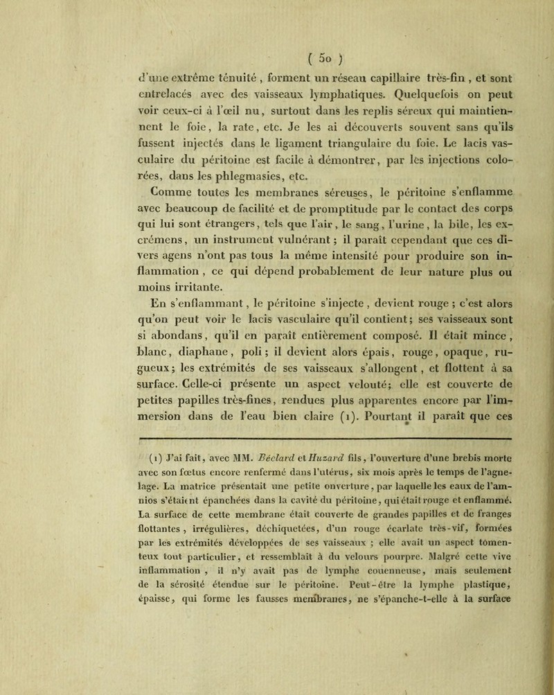 d’une extrême ténuité , forment un réseau capillaire très-fin , et sont entrelacés avec des vaisseaux lymphatiques. Quelquefois on peut voir ceux-ci à l’œil nu, surtout dans les replis séreux qui maintien- nent le foie, la rate, etc. Je les ai découverts souvent sans qu’ils fussent injectés dans le ligament triangulaire du foie. Le lacis vas- culaire du péritoine est facile à démontrer, par les injections colo- rées, dans les phlegmasies, etc. Comme toutes les membranes séreuses, le péritoine s’enflamme avec beaucoup de facilité et de promptitude par le contact des corps qui lui sont étrangers, tels que l’air, le sang, l’urine, la bile, les ex- crémens, un instrument vulnérant ; il paraît cependant que ces di- vers agens n’ont pas tous la même intensité pour produire son in- flammation , ce qui dépend probablement de leur nature plus ou moins irritante. En s’enflammant, le péritoine s’injecte , devient rouge ; c’est alors qu’on peut voir le lacis vasculaire qu’il contient ; ses vaisseaux sont si abondons, qu’il en paraît entièrement composé. Il était mince , blanc, diaphane, poli ; il devient alors épais, rouge, opaque, ru- gueux; les extrémités de ses vaisseaux s’allongent, et flottent à sa surface. Celle-ci présente un aspect velouté; elle est couverte de petites papilles très-fines, rendues plus apparentes encore par l’im- mersion dans de l’eau bien claire (1). Pourtant il paraît que ces (1) J’ai fait, avec MM. Béclard etHuzard fils, l’ouverture d’une brebis morte avec son fœtus encore renfermé dans l’utérus, six mois après le temps de l’agne- lage. La matrice présentait une petite onverture, par laquelle les eaux de l’am- nios s’était nt épanchées dans la cavité du péritoine, qui était rpuge et enflammé. La surface de cette membrane était couverte de grandes papilles et de franges flottantes, irrégulières, déchiquetées, d’un rouge écarlate très-vif, formées par les extrémités développées de ses vaisseaux ; elle avait un aspect tomen- teux tout particulier, et ressemblait à du velours pourpre, ftlalgré cette vive inflammation , il n’y avait pas de lymphe couenneuse, mais seulement de la sérosité étendue sur le péritoine. Peut-être la lymphe plastique, épaisse, qui forme les fausses membranes, ne s’épanche-t-elle à la surface