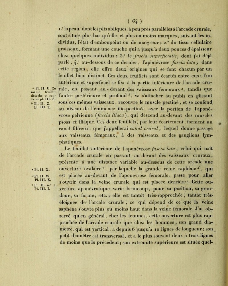 meme détaché et ren versé pl. III. S l Pl. II. Z. Pl. III. T. ( <34 ) i.° la peau, dont les plis obliques, à peu près parallèles à l’arcade crurale, sont situés plus bas quelle, et plus ou moins marqués, suivant les in- dividus, l’état d’embonpoint ou de maigreur; 2° du tissu cellulaire graisseux, formant une couche qui a jusqu à deux pouces d’épaisseur chez quelques individus ; 3.° le fascia supetficialis, dont j’ai déjà parlé ; 4-° au-dessous de ce dernier, l’aponévrose fascia lata ; dans cette région , elle offre deux origines qui se font chacun par un feuillet bien distinct. Ces deux feuillets sont écartés entre eux; l’un antérieur et superficiel se fixe à la partie inférieure de l’arcade cru- ^'feu'iiu ra^e ’ en Passailt au-devant des vaisseaux fémoraux3, tandis que l autre postérieure et profond 6, va s’attacher au pubis en glissant sous ces mêmes vaisseaux , recouvre le muscle pectiné , et se confond au niveau de l’éminence ilio-pectinée avec la portion de l’aponé- vrose pelvienne ( fascia iliaca ), qui descend au-devant des muscles psoas et iliaque. Ces deux feuillets, par leur écartement, forment un canal fibreux, que j’appellerai canal crural, lequel donne passage aux vaisseaux fémoraux, à des vaisseaux et des ganglions lym- phatiques. Le feuillet antérieur de l’aponévrose fascia lata} celui qui naît de l’arcade crurale en passant au-devant des vaisseaux cruraux, présente à une distance variable au-dessous de cette arcade une ouverture ovalaire3, par laquelle la grande veine saphène^, qui est placée au-devant de l’aponevrose fémorale, passe pour aller s’ouvrir dans la veine crurale qui est placée derrière3. Cette ou- verture aponévrotique varie beaucoup, pour sa position, sa gran- deur , sa forme, etc. ; elle est tantôt très-rapprochée , tantôt très- éloignée de l’arcale crurale , ce qui dépend de ce que la veine saphène s’ouvre plus ou moins haut dans la veine fémorale. J’ai ob- servé qu’en général, chez les femmes, cette ouverture est plus rap- prochée de l’arcade crurale que chez les hommes ; son grand dia- mètre, qui est vertical, a depuis 6 jusqu’à io lignes de longueur; son petit diamètre est transversal, et a le plus souvent deux à trois lignes de moins que le précédent ; son extrémité supérieure est située quel- » pi. 11. x. <*pi. 11. w. Pl. III. K. e Pl. II. n.° Pl. III. I.