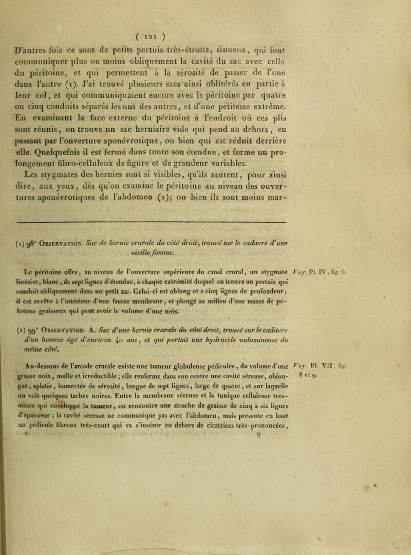 D’autres fois ce sont de petits pertuis très-étroits, sinueux, qui font communiquer plus ou moins obliquement la cavité du sac avec celle du péritoine, et qui permettent à la sérosité de passer de l’une dans l’autre (t). J’ai trouvé plusieurs sacs ainsi oblitérés en partie à leur col, et qui communiquaient encore avec le péritoine par quatre ou cinq conduits séparés les uns des autres, et d’une petitesse extrême. En examinant la face externe du péritoine à l’endroit où ces plis sont réunis, on trouve un sac herniaire vide qui pend au dehors, en passant par l’ouverture aponévrotique, ou bien qui est réduit derrière elle. Quelquefois il est fermé dans toute son étendue, et forme un pro- longement fibro-celluleux défiguré et de grandeur variables. Les stygmates des hernies sont si visibles, qu’ils sautent, pour ainsi dire, aux yeux, dès qu’on examine le péritoine au niveau des ouver- tures aponévrotiques de l’abdomen (2); ou bien ils sont moins mar- (t) 98e Observation. Sac de hernie crurale du côté droit, trouvé sur le cadavre d’une vieille femme. Le péritoine offre, au niveau de l’ouverture supérieure du canal crural, un stygmate Voy. PI. IV,lig. 6. linéaire, blanc , de sept lignes d’étendue, à chaque extrémité duquel on trouve un pertuis qui conduit obliquement dans un petit sac. Celui-ci est oblong et a cinq lignes de profondeur ; il est revêtu à l inlérieur d’une fausse membrane, et plongé au milieu d’une masse de pe~ lotous graisseux qui peut avoir le volume d’une noix. (2) 99e Observation. A. Sac d’une hernie crurale du côté droit, trouvé sur le cadavre d'un homme âgé d’environ /,o ans, et qui portail une hydrocèle volumineuse du même côté. Au-dessous de l'arcade crurale existe une tumeur globuleuse pédiculée, du volume d’une ^°y. Ph VII, %• grosse noix, molle et irréductible ; elle renferme dans son centre une cavité séreuse, oblon- 8 et 9. gue, aplatie, humectée de sérosité, longue de sept lignes, large de quatre, et sur laquelle on voit quelques taches noires. Entre la membrane séreuse et la tunique celluleuse très- mince qui enveloppe la tumeur, on rencontre une couche de graisse de cinq à six lignes d’épaisseur ; la cavité séreuse ne communique pas avec l’abdomen, mais présente en haut un pédicule fibreux très-court qui va s’insérer en dehors de cicatrices très-prononcées, * Q