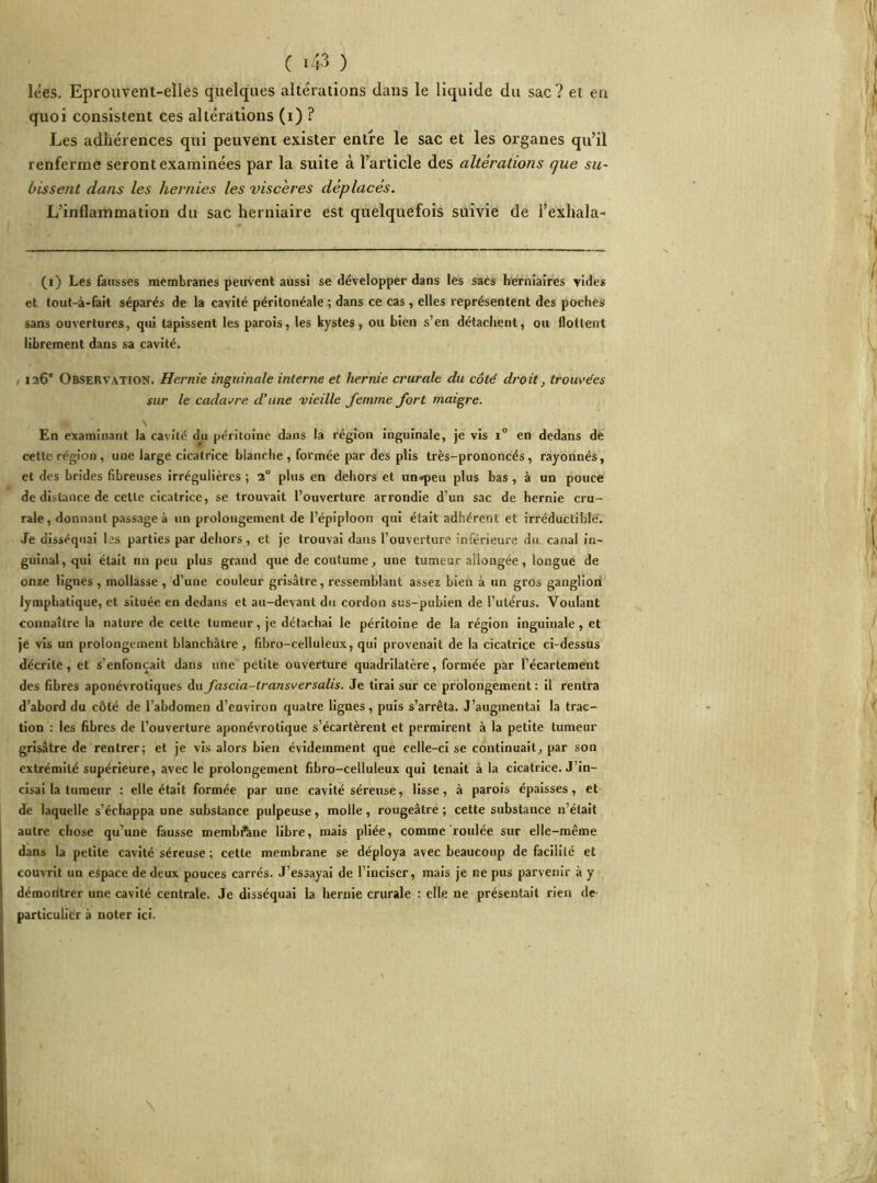 lées. Eprouvent-elles quelques altérations dans le liquide du sac ? et eu quoi consistent ces altérations (i) ? Les adhérences qui peuvent exister entre le sac et les organes qu’il renferme seront examinées par la suite à l’article des altérations que su- bissent dans les hernies les viscères déplacés. L’inflammation du sac herniaire est quelquefois suivie de l’exhala- (i) Les fausses membranes peuvent aussi se développer dans les sacs herniaires vides et tout-à-fait séparés de la cavité péritonéale ; dans ce cas, elles représentent des poches sans ouvertures, qui tapissent les parois, les kystes, ou bien s’en détachent, ou flottent librement dans sa cavité. 126' Observation. Hernie inguinale interne et hernie crurale du côté droit, trouvées sur le cadavre d’une vieille femme fort maigre. En examinant la cavité du péritoine dans la région inguinale, je vis i° en dedans de cette région, une large cicatrice blanche , formée par des plis très-prononcés, rayonnés, et des brides fibreuses irrégulières; 1° plus en dehors et un«peu plus bas, à un pouce de distance de cette cicatrice, se trouvait l’ouverture arrondie d’un sac de hernie cru- rale, donnant passage à un prolongement de l’épiploon qui était adhérent et irréductible. Je disséquai bs parties par dehors, et je trouvai dans l’ouverture inférieure du canal in- guinal, qui était un peu plus grand que de coutume, une tumeur allongée, longue de onze lignes, mollasse, d’une couleur grisâtre, ressemblant assez bien à un gros ganglion lymphatique, et située en dedans et au-devant du cordon sus-pubien de l’utérus. Voulant connaître la nature de cette tumeur, je détachai le péritoine de la région inguinale, et je vis un prolongement blanchâtre, fibro-celluleux, qui provenait de la cicatrice ci-dessus décrite, et s enfonçait dans une petite ouverture quadrilatère, formée par l’écartement des fibres aponévrotiques du fascia-transversalis. Je tirai sur ce prolongement : il rentra d’abord du côté de l’abdomen d’environ quatre lignes, puis s’arrêta. J’augmentai la trac- tion : les fibres de l’ouverture aponévrotique s’écartèrent et permirent à la petite tumeur grisâtre de rentrer; et je vis alors bien évidemment que celle-ci se continuait, par son extrémité supérieure, avec le prolongement fibro-celluleux qui tenait à la cicatrice. J’in- cisai la tumeur : elle était formée par une cavité séreuse, lisse, à parois épaisses, et de laquelle s’échappa une substance pulpeuse, molle, rougeâtre ; cette substance n’était autre chose qu’une fausse membrane libre, mais pliée, comme roulée sur elle-même dans la petite cavité séreuse ; cette membrane se déploya avec beaucoup de facilité et couvrit un espace de deux pouces carrés. J’essayai de l’inciser, mais je ne pus parvenir à y démoritrer une cavité centrale. Je disséquai la hernie crurale : elle ne présentait rien de particulier à noter ici.