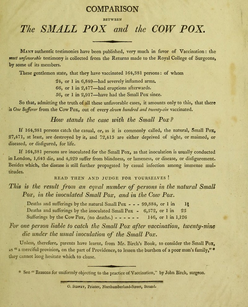 COMPARISON BETWEEN The SMALL POX and the COW POX. Many authentic testimonies have been published, very much in favor of Vaccination: the most unfavorable testimony is collected from the Returns made to the Royal College of Surgeons, by some of its members. These gentlemen state, that they have vaccinated 164,381 persons: of whom 24, or 1 in 6,849—had severely inflamed arms. . 66, or 1 in 2,477—had eruptions afterwards. 56, or 1 in 2,917—have had the Small Pox since. So that, admitting the truth of all these unfavorable cases, it amounts only to this, that there is One Sufferer from the Cow Pox, out of every eleven hundred and twenty-six vaccinated. Hotv stands the case with the Small PoxP If 164,381 persons catch the casual, or, as it is cormnonly called, the natural. Small Pox, 27,471, at least, are destroyed by it, and 72,413 are either deprived of sight, or maimed, or diseased, or disfigured, for life. If 164,381 persons are inoculated for the Small Pox, as that inoculation is usually conducted in London, 1,643 die, and 4,929 suffer from blindness, or lameness, or disease, or disfigurement. Besides which, the disease is still further propagated by casual infection among immense mul- titudes. READ THEN AND JUDGE FOR YOURSELVES ! Phis is the result from an equal number of persons in the natural Small Pox, in the inoculated Small Pox, and in the Cow Pox. Deaths and sufferings by the natural Small Pox 99,884, or 1 in IJ Deaths and sufferings by the inoculated Small Pox - 6,572, or 1 in 25 Sufferings by the Cow Pox, (no deaths.) — 146, or 1 in 1,126 For one person liable to catch the Small Pox after vaccination, twenty-nine die under the usual inoculation of the Small Pox. Unless, therefore, parents have learnt, from Mr. Birch’s Book, to consider the Small Pox, as a merciful provision, on the part of Providence, to lessen the burthen of a poor man’s family,” * they cannot long hesitate which to clause. * See “ Reasons for uniformly objecting to the practice of Vaccination,” by John Birch, surgeon. G. SiDMEY, Printer, Northumberland-Street, Strand.