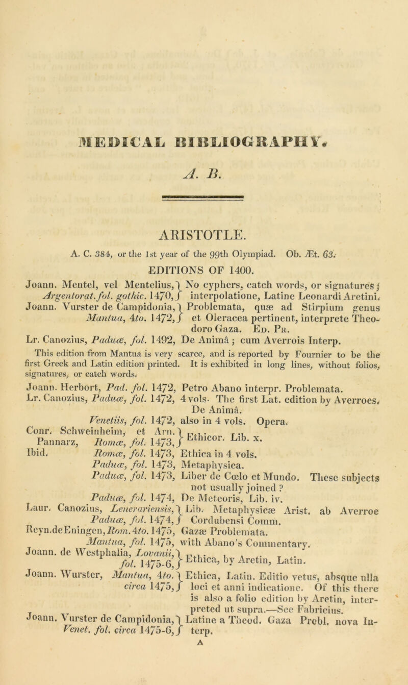 A. B. ARISTOTLE. A. C. 384, or the 1st year of the 99th Olympiad. Ob. Mt. 63. EDITIONS OF 1400. Joann. Mentel, vel Mentclius,\No cyphers, catch words, or signatures I Argentorat.fol. gothic. 14/0,/ interpolatione, Latine Leonardi Aretini. Joann. Vurster de Campidonia, 1 Problemata, quse ad Stirpium genus Mantua, 4to. 1472,/ et Oleracea pertinent, interprete Theo- doro Gaza. Ed. Pr. Lr. Canozius, Paduce, fol. 1492, De Anima-, cum Averrois Interp. This edition from Mantua is very scarce, and is reported by Fournier to be the first Greek and Latin edition printed. It is exhibited in long lines, without folios, signatures, or eatch words. Joann. Herbort, Pad. fol. 14/2, Petro Abano interpr. Problemata. Lr. Canozius, Paduce, fol. 1472, 4vols- The first Lat. edition by Averroes* De Anima. Venetiis, fol. 14/2, also in 4 vols. Opera. Corn*. Schweinheim, et Am.') . r Pannarz, Rom*, fol. 1473, / Eth,cor- L,b‘ x- Ibid. Romeo, fol. 14/3, Ethica in 4 vols. Paduce, fol. 1473, Metaphysica. Paduce, fol. 14/3, Liber de Ccelo et Mundo. These subjects not usually joined ? Paduce, fol. 1474, De Meteoris, Lib. iv. Laur. Canozius, Loierariensis, \ Lib<- Metaphysicas Arist. ab Averroe Paduce, fol. 1474,/ Cordubensi Comm. Reyn.deEningen,.Z2ora.4/o. 1475, Gaza? Problemata. Mantua, fol. 1475, with Abano’s Commentary. Joann, de Westphalia, LovaniiA , » . * fol. 1475-6 J Ethlca> by Aretm, Latin. Joann. Wurster, Mantua, Ato. \ Ethica, Latin. Editio vetuS, absque ulla circa 1475,/ loci et anni indicatione. Of this there is also a folio edition by Aretin, inter- preted ut supra.—See Fabricius. Joann. Vurster de Campidonia,\Latine a Thcod. Gaza Prcbl. nova In- Venet. fol. circa 1475-6,/ terp. A