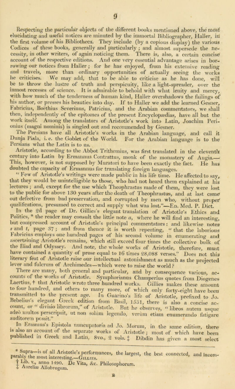 Respecting the particular objects of the different books mentioned above, the most elucidating and useful notices are minuted by the immortal Bibliographer, Haller, in the first volume of his Bibliotheca. They include (by a copious display) the various Codices of these books, generally and particularly ; and almost supersede the ne- cessity, in other writers, of again noticing them. There is, also, a certain concise account of the respective editions. And one very essential advantage arises in bor- rowing our notices from Haller ; for he has enjoyed, from his extensive reading and travels, more than ordinary opportunities of actually seeing the works lie criticises. We may add, that to be able to criticise as he has done, will be to throw the lustre of truth and perspicuity, like a light-spreader, over the inmost recesses of science. It is admirable to behold with what lenity and mercy, with how much of the tenderness of human kind, Haller overshadows the failings of his author, or presses his beauties into day. If to Haller we add the learned Gesner, Fabricius, Boethius Severinus, Patricius, and the Arabian commentators, we shall then, independently of the epitomes of the present Encyclopaedias, have all but the work itself. Among the translators of Aristotle’s work into Latin, Joachim Peri- onius (magni nominis) is singled out and recommended by Gesner. I he Persians have all Aristotle’s works in the Arabian language, and call it Dunja Piala, i. e. the Goblet of the World. For the Arabian language is to the Persians what the Latin is to us. Aristotle, according to the Abbot Trithemius, was first translated in the eleventh century into Latin by Ermannus Contrattus, monk of the monastery of Augia.—■ This, however, is not supposed by Muratori to have been exactly the fact. He has doubted the capacity of Ermannus for translating foreign languages. Few of Aristotle’s writings were made public in his life time. He affected to say, that they would be unintelligible to those, who had not heard them explained at his lectures ; and, except for the use which Theophrastus made of them, they were lost to the public for above 130 years after the death of Theophrastus, and at last came out defective from bad preservation, and corrupted by men who, without proper qualifications, presumed to Correct and supply what was lost.”—En. Med. P. Diet. In the 2d page of Dr. Gillies’s elegant translation of Aristotle’s Ethics and Politics, * the reader may consult the little note a, where he will find an interesting, but compressed account of Aristotle’s principal commentators: and likewise notes 5 and t, page 37 ; and from thence it is worth repeating, “ that the laborious Fabricius employs one hundred pages of his second volume in enumerating and ascertaining Aristotle’s remains, which still exceed four times the collective bulk of the Iliad and Ody ssey. And note, the whole works ol Aristotle, therefore, must have contained a quantity of prose equal to lb times 28,088 verses.” Does not this literal} feat of Aiistotle laise our intellectual astonishment as much as the projected lever and fulcrum of Archimedes—which were to raise the world ? There are many, both general and particular, and by consequence various, ac- counts of the works of Aristotle. Symphorianus Champerius quotes from Diogenes Laei tius, t that Aristotle wrote three hundred works. Gillies makes these amount count, or “ divisio librorum,” of Aristotle. But he observes, “libros autem usque adeo multos perscripsit, ut non solum legendo, verum etiam enumerando fatigare auditorem possit.” In Erasmus’s Epistola nuncupatoria ad Jo. Morura, in the same edition, there is also an account of the separate works of Aristotle ; most of which have been published in Greek and Latin, 8vo., 2 vols. t Dibdin has given a most select * Supra—is ot all Aristotle’s performances, parably the most interesting.—Gii.liks. T T .ill XT 1 T\ 1 r* . n the largest, the best connected, t L.ib- anno 1490. De Vita, &c. Philosophorum. I Aurelxae Allobrogum. £