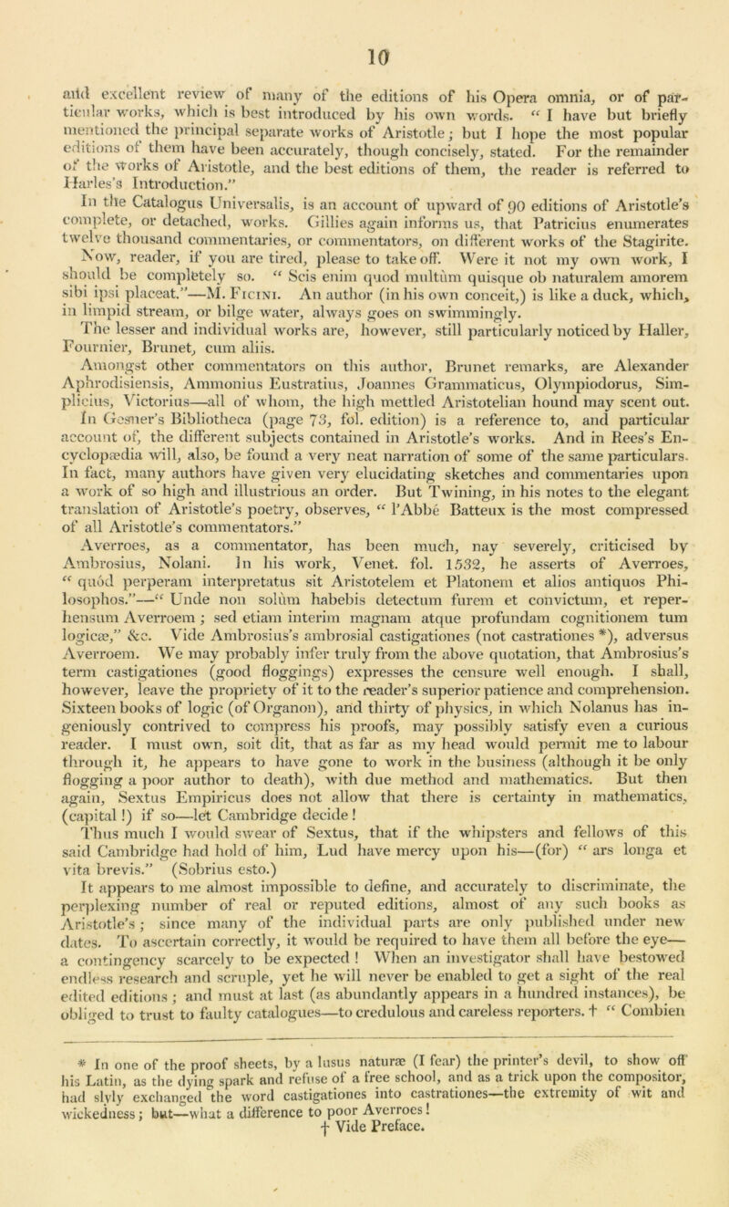 aitd excellent review of many of the editions of his Opera omnia, or of par- ticular works, which is best introduced by his own words. “ I have but briefly mentioned the principal separate works of Aristotle; but I hope the most popular editions of them have been accurately, though concisely, stated. For the remainder °‘ the works of Aristotle, and the best editions of them, the reader is referred to Ilarles’s Introduction.” In the Catalogus Universalis, is an account of upward of 90 editions of Aristotle’s complete, or detached, works. Gillies again informs us, that Patricius enumerates twelve thousand commentaries, or commentators, on different works of the Stagirite. Now, reader, il you are tired, please to take off. Were it not my own work, I should be completely so. “ Scis enim quod multum quisque ob naturalem amorem sibi ipsi placeat.”—M. Ficini. An author (in his own conceit,) is like a duck, which, in limpid stream, or bilge water, always goes on swimmingly. The lesser and individual works are, however, still particularly noticed by Plaller, Fournier, Brunet, cum aliis. Amongst other commentators on this author, Brunet remarks, are Alexander Aphrodisiensis, Ammonius Eustratius, Joannes Grammaticus, Olympiodorus, Sim- plicius, Victorius—all of whom, the high mettled Aristotelian hound may scent out. In Gesmer’s Bibliotheca (page 73, fol. edition) is a reference to, and particular account of, the different subjects contained in Aristotle’s works. And in Rees’s En- cyclopedia will, also, be found a very neat narration of some of the same particulars. In fact, many authors have given very elucidating sketches and commentaries upon a work of so high and illustrious an order. But Twining, in his notes to the elegant translation of Aristotle’s poetry, observes, “ l’Abbe Batteux is the most compressed of all Aristotle’s commentators.” Averroes, as a commentator, has been much, nay severely, criticised by Ambrosius, Nolani. In his work, Venet. fol. 1532, he asserts of Averroes, “ quod perperam interpretatus sit Aristotelem et Platonem et alios antiquos Phi- losophos.”—“ Unde non solum habebis detectum furem et convictum, et reper- hensum Averroem ; sed etiam interim magnam atque profundam cognitionem turn logicce,” &e. Vide Ambrosius’s ambrosial castigationes (not castrationes *), adversus Averroem. We may probably infer truly from the above quotation, that Ambrosius’s term castigationes (good floggings) expresses the censure well enough. I shall, however, leave the propriety of it to the reader’s superior patience and comprehension. Sixteen books of logic (of Organon), and thirty of physics, in which Nolanus has in- geniously contrived to compress his proofs, may possibly satisfy even a curious reader. I must own, soit dit, that as far as my head would permit me to labour through it, he appears to have gone to work in the business (although it be only flogging a poor author to death), with due method and mathematics. But then again, Sextus Empiricus does not allow that there is certainty in mathematics, (capital!) if so—let Cambridge decide ! Thus much I would swear of Sextus, that if the whipsters and fellows of this said Cambridge had hold of him, Lud have mercy upon his—(for) “ ars longa et vita brevis.” (Sobrius esto.) It appears to me almost impossible to define, and accurately to discriminate, the perplexing number of real or reputed editions, almost of any such books as Aristotle’s; since many of the individual parts are only published under new dates. To ascertain correctly, it would be required to have them all before the eye— a contingency scarcely to be expected ! When an investigator shall have bestowed endless research and scruple, yet he will never be enabled to get a sight of the real edited editions ; and must at last (as abundantly appears in a hundred instances), be obliged to trust to faulty catalogues—to credulous and careless reporters, t “ Combien * In one of the proof sheets, by a lusus naturae (I fear) the printer’s devil, to show off his Latin, as the dying spark and refuse of a free school, and as a trick upon the compositor, had slvly exchanged the word castigationes into castrationes—the extremity of wit and wickedness; but—what a difference to poor Averroes! f Vide Preface.