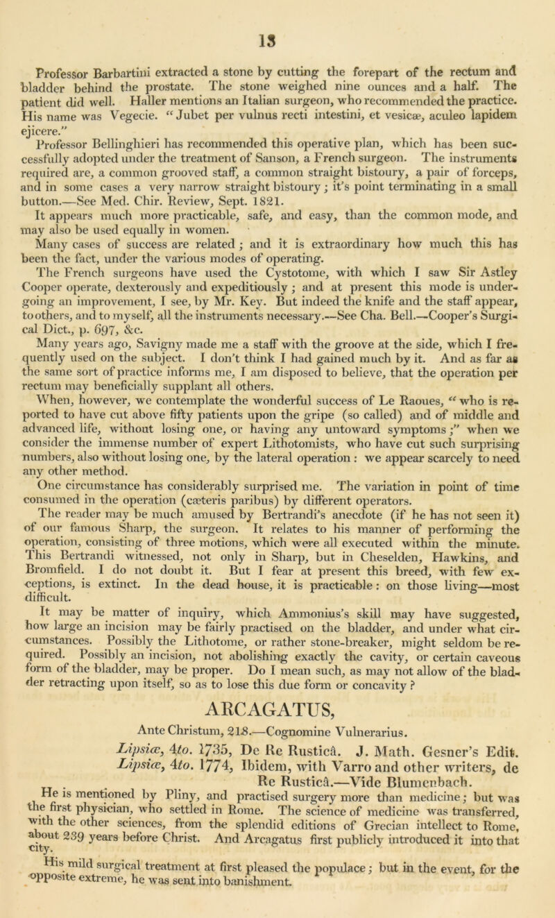 15 Professor Barbartini extracted a stone by cutting the forepart of the rectum and bladder behind the prostate. The stone weighed nine ounces and a half. The patient did well. Haller mentions an Italian surgeon, who recommended the practice. His name was Vegecie. “ Jubet per vulnus recti intestini, et vesicae, aculeo lapidem ejicere.” Professor Bellinghieri has recommended this operative plan, which has been suc- cessfully adopted under the treatment of Sanson, a French surgeon. The instruments required are, a common grooved staff, a common straight bistoury, a pair of forceps, and in some cases a very narrow straight bistoury; it’s point terminating in a small button.—See Med. Chir. Review, Sept. 1821. It appears much more practicable, safe, and easy, than the common mode, and may also be used equally in women. Many cases of success are related; and it is extraordinary how much this has been the fact, under the various modes of operating. The French surgeons have used the Cystotome, with which I saw Sir Astley Cooper operate, dexterously and expeditiously ; and at present this mode is under- going an improvement, I see, by Mr. Key. But indeed the knife and the staff appear, toothers, and to myself, all the instruments necessary.—See Cha. Bell.—Cooper’s Surgi- cal Diet., p. 697, &c. Many years ago, Savigny made me a staff with the groove at the side, which I fre- quently used on the subject. I don’t think I had gained much by it. And as far as the same sort of practice informs me, I am disposed to believe, that the operation per rectum may beneficially supplant all others. When, however, we contemplate the wonderful success of Le Raoues, “ who is re- ported to have cut above fifty patients upon the gripe (so called) and of middle and advanced life, without losing one, or having any untoward symptomswhen we consider the immense number of expert Lithotomists, who have cut such surprising numbers, also without losing one, by the lateral operation : we appear scarcely to need any other method. One circumstance has considerably surprised me. The variation in point of time consumed in the operation (caeteris paribus) by different operators. The reader may be much amused by Bertrandi’s anecdote (if he has not seen it) of our famous Sharp, the surgeon. It relates to his manner of performing the operation, consisting of three motions, which were all executed within the minute. This Bertrandi witnessed, not only in Sharp, but in Cheselden, Hawkins, and Bromfield. I do not doubt it. But I fear at present this breed, with few ex- ceptions, is extinct. In the dead house, it is practicable: on those living—most difficult. It may be matter of inquiry, which Ammonius’s skill may have suggested, how large an incision may be fairly practised on the bladder, and under what cir- cumstances. Possibly the Lithotome, or rather stone-breaker, might seldom be re- quired. Possibly an incision, not abolishing exactly the cavity, or certain caveous form of the bladder, may be proper. Do I mean such, as may not allow of the blad- der retracting upon itself, so as to lose this due form or concavity ? AECAGATUS, Ante Christum, 2L8.—Cognomine Vulnerarius. Lipsia?, 4to. 27^5, De Re Rusticfi. J. Math. Gesner’s Edit. Lipsice, 4to. 1774, Ibidem, with Varroand other writers, de Re Rustic^.—Vide Blumenbach. He is mentioned by Pliny, and practised surgery more than medicine; but was the first physician, who settled in Rome. The science of medicine was transferred, with the other sciences, from the splendid editions of Grecian intellect to Rome, citjUt years before Christ. And Arcagatus first publicly introduced it into that His mild surgical treatment at first pleased the populace; but in the event, for the opposite extreme, he w as sent into banishment.