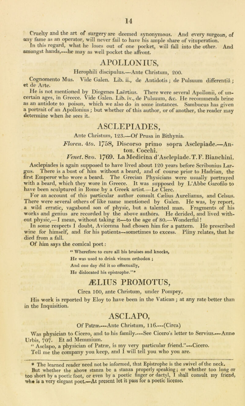 Cruelty and the art of surgery are deemed synonymous. And every surgeon, of ■any fame as an operator, will never fail to have his ample share of vituperation. In this regard, what he loses out of one pocket, will fall into the other. And amongst hands,—he may as well pocket the affront. APOLLONIUS, Herophili discipulus.—Ante Christum, 200. Cognomento Mus. Vide Galen. Lib. ii., de Antidotis ; de Pulsuum differentia ; et de Arte. He is not mentioned by Diogenes Laertius. There were several Apollonii, of un- certain ages, in Gi*eece. Vide Galen. Lib. iv., de Pulsuum, &c. He recommends brine as an antidote to poison, which we also do in some instances. Sambucus has given a portrait of an Apollonius; but whether of this author, or of another, the reader may determine when he sees it. ASCLEPIADES, Ante Christum, 123.—Of Prusa in Bithynia. Floren. 4to. 1/58, Discorso primo sopra Asclepiade.—An- ton. Cocchi. Vmet. 8vo. 1/69. LaMedicina d’Asclepiade.T.F. Bianchini. Asclepiades is again supposed to have lived about 120 years before Scribonius Lar- gus. There is a bust of him without a beard, and of course prior to Hadrian, the first Emperor who wore a beard. The Grecian Physicians were usually portrayed with a beard, which they wore in Greece. It was supposed by L’Abbe Garofilo to have been sculptured in Rome by a Greek artist—Le Clerc. For an account of this particular author consult Caelius Aurelianus, and Celsus. There were several others of like name mentioned by Galen. He was, by report, a wild erratic, vagabond son of physic, but a talented man. Fragments of his works and genius are recorded by the above authors. He derided, and lived with- out physic,—I mean, without taking it—to the age of 80.—Wonderful! In some respects I doubt, Avicenna had chosen him for a pattern. He prescribed wine for himself, and for his patients—sometimes to excess. Pliny relates, that he died from a fall. Of him says the comical poet : “ Wherefore to cure all his bruises and knocks, He was used to drink vinum orthodox ; And one day did it so effectually. He dislocated his epistrophe.”* a:lius pkomotus, Circa 100, ante Christum, under Pompey, His work is reported by Eloy to have been in the Vatican; at any rate better than in the Inquisition. ASCLAPO, Of Patras.—Ante Christum, 116—(Circa) Was physician to Cicero, and to his family—See Cicero’s letter to Servius.—Anno Urbis, 707. Et ad Memmium. f‘ Asclapo, a physician of Patrae, is my very particular friend.”—Cicero. Tell me the company you keep, and I will tell you who you are. * The learned reader need not be informed, that Epistrophe is the swivel of the neck. But whether the above stanza be a stanza properly speaking; or whether too long or too short by a poetic foot, or even by a poetic finger or dactyl, I shall consult my friend, wh® is a very elegant poet.—At present let it pass lor a poetic license.