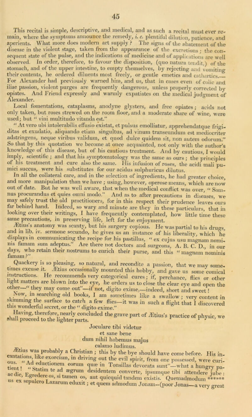 'I Ins recital is simple, descriptive, and medical, and as such a recital must ever re- main, where the symptoms announce the remedy, i. e. plentiful dilution, patience, and aperients. What more does modern art supply ? The signs of the abatement of the disease in the violent stage, taken from the appearance of the excretions • the con- sequent state of the pulse, and the indications of medicine and of applications are well observed. In order, therefore, to favour the disposition, (quo natura tendit,) of the stomach, and of the upper intestine, to empty themselves, by rejecting and vomiting their contents, he ordered diluents most freely, or gentle emetics and cathartics For Alexander had previously warned him, and us, that in cases even of colic and iliac passion, violent purges are frequently dangerous, unless properly corrected by opiates. And Friend expressly and warmly expatiates on the medical judgment of Alexander. Local fomentations, cataplasms, anodyne glysters, and free opiates; acids not only taken, but roses strewed on the room floor, and a moderate share of wine, were used; but “ vini multitudo vitanda est.” “ At vero ubi intolerabilis effusio existat, et pulsus emolliatur, apprehendatque frio-i- ditas et exudatio, aliquando etiam singultus, ad vinum transeundum est mediocriter adstringens, neque viribus validum, et quod dulce quidern sit, non autern odorum.” So that by this quotation we become at once acquainted, not only with the author’s knowledge of this disease, but of his cautious treatment. And by cautious, I would imply, scientific ; and that his symptomatology was the same as ours ; the principles of his treatment and cure also the same. His infusion of roses, the acidi mali pu- mici succus, were his substitutes for our acidus sulphuricus dilutus. In all the collateral care, and in the selection of ingredients, he had greater choice, and more manipulation than we have ; using, however, operose means, which are now out of date. But lie was well aware, that when the medical conflict was over, “ Som- nus procurandus et quies omni modo.” And as to after precautions in diseases, we may safely trust the old practitioners, for in this respect their prudence leaves ours far behind hand. Indeed, so wary and minute are they in these particulars, that in looking over their writings, I have frequently contemplated, how little time these same precautions, in preserving life, left for the enjoyment. jLtius s anatomy was scanty, but his surgery copious. He was partial to his dru^s and in lib. iv. sermone secundo, he gives us an instance of his liberality which he displays in communicating the recipe for his pastillus, - ex cu jus usu magnam nomi- ms famam sum adeptus.” Are there not doctors and surgeons, A. B. CD in our days, who retain their nostrums to enrich their purse, and this “ magnam nominis famam ?” ° Quackery is so pleasing, so natural, and recondite a passion, that we may some- times excuse it. Alims occasionally mounted this hobby, and gave us some comical instructions. He recommends very categorical cures; if, perchance, flies or other light matters are blown into the eye, he orders us to close the clear eye and open the otner they may come out”—if not, digito exime,—indeed, short and sw'eet! , . V) m searching old books, I am sometimes like a swallow; very content in Ezs & was in such -flight that 1 d;™' the grave part of ***• »f phy* « Joculare tibi videtur et sane bene dum nihil habemus majus . cal am o ludimus. WrSi probably a Chr!stian ’ this by the bye should have come before. His in- a aS’i 1 iG e*orcisllbin driving out the evil spirit, from one possessed, were curi- ‘ , ^d eductionem eorum quae in Tonsillas devorata sunt”—what a hungry pa- nr flio f . tJItim te . ae£rum desidentem converte, ipsumque tibi attendere jube: ’ Sre eieos, si tamen os, aut quicquid tandem existis. Quemadmodum ****** sepu cio ^azarum eduxit; et quern admodum Jonam—(poor Jonas—a very great