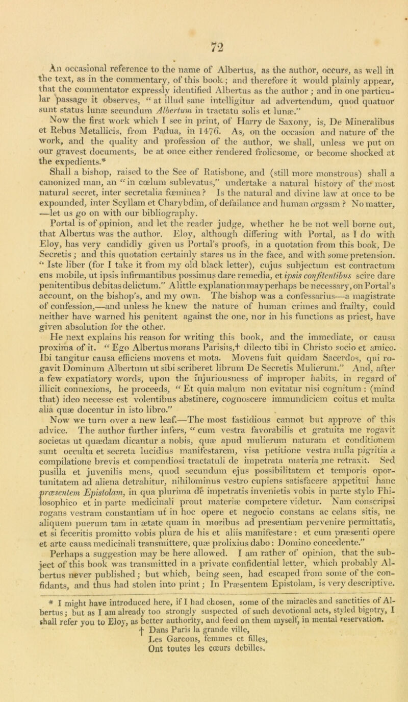 Aii occasional reference to the name of Albertos, as the author, occurs, as well in the text, as in the commentary, of this book; and therefore it would plainly appear, that the commentator expressly identified Albertus as the author; and in one particu- lar passage it observes, “ at illud sane intelligitur ad advertendum, quod quatuor sunt status lunae secundum Albertum in tractatu solis et lunae.” Now the first work which 1 see in print, of Harry de Saxony, is, De Mineralibus et Rebus Metallicis, from Padua, in 14-70. As, on the occasion and nature of the work, and the quality and profession of the author, we shall, unless we put on our gravest documents, be at once either rendered frolicsome, or become shocked at the expedients* ** Shall a bishop, raised to the See of Ratisbone, and (still more monstrous) shall a canonized man, an “in caelum sublevatus,” undertake a natural history of the most natural secret, inter secretalia foeminea? Is the natural and divine law at once to be expounded, inter Scyllam et Charybdim, of defailance and human orgasm ? No matter, —let us go on with our bibliography. Portal is of opinion, and let the reader judge, whether he be not well borne out, that Albertus was the author. Eloy, although differing with Portal, as I do with Eloy, has very candidly given us Portal's proofs, in a quotation from this book, De Secretis ; and this quotation certainly stares us in the face, and with some pretension. “ Iste liber (for I take it from my old black letter), cujus subjectum est contractum ens mobile, ut ipsis infirmantibus possimus dare remedia, et ipsis conjitcniibvs scire dare penitentibus debitas delictum.” Alittle explanation may perhaps be necessary, on Portal’s account, on the bishop’s, and my own. The bishop was a confessarius—a magistrate of confession,—and unless he knew the nature of human crimes and frailty, could neither have warned his penitent against the one, nor in his functions as priest, have given absolution for the other. He next explains his reason for writing this book, and the immediate, or causa proxima of it. “ Ego Albertus morans Parishs,+ dilecto tibi in Christo socio et amico. Ibi tangitur causa efficiens movens et mota. Movens fuit quidam Sacerdos, qui ro- gavit Dominum Albertum utsibi scriberet librum De Secretis Mulierum.” And, after a few expatiatory words, upon the fnjuriousness of improper habits, in regard of illicit connexions, he proceeds, “ Et quia malum non evitatur nisi cognitum : (mind that) ideo necesse est volentibus abstinere, cognoscere immundiciem coitus et multa alia quae doeentur in isto libro.” Now we turn over a new leaf.—The most fastidious cannot but approve of this advice. The author further infers, “ cum vestra favorabilis et gratuita me rogavit societas ut quaedam dicantur a nobis, quae apud mulierum naturam et conditionem sunt occulta et secreta lucidius manifestarem, visa petitione vestra nulla pigritia a compilatione brevis et compendiosi tractatuli de impetrata materia me retraxit. Sed pusilla et juvenilis mens, quod secundum ejus possibilitatem et temporis opor- tunitatem ad aliena detrahitur, nihilominus vestro cupiens satisfacere appetitui hanc prcesentem Epislolam, in qua plurima de impetratis invenietis vobis in parte stylo Fhi- losophico et in parte medicinali prout materia? competere videtur. Nam conscripsi rogans vestram constantiam ut in hoc opere et negocio constans ac celans sitis, ne aliquem puerum tam in aetate quam in moribus ad presentiam pervenire permittatis, et si feceritis promitto vobis plura de his et aliis manifestare: et cum praesenti opere et arte causa medicinali transmittere, qua? prolixins dabo: Domino concedente.” Perhaps a suggestion may be here allowed. I am rather of opinion, that the sub- ject of this book was transmitted in a private confidential letter, which probably Al- bertus never published; but which, being seen, had escaped from some of the con- fidants, and thus had stolen into print; In Praesentem Epistolam, is very descriptive. * I might have introduced here, if I had chosen, some of the miracles and sanctities of Al- bertus ; but as I am already too strongly suspected of such devotional acts, styled bigotry, I shall refer you to Eloy, as better authority, and feed on them myself, in mental reservation. -j- Dans Paris la grande ville, Les Garcons, femmes et filles, Ont toutes les coeurs debilles.