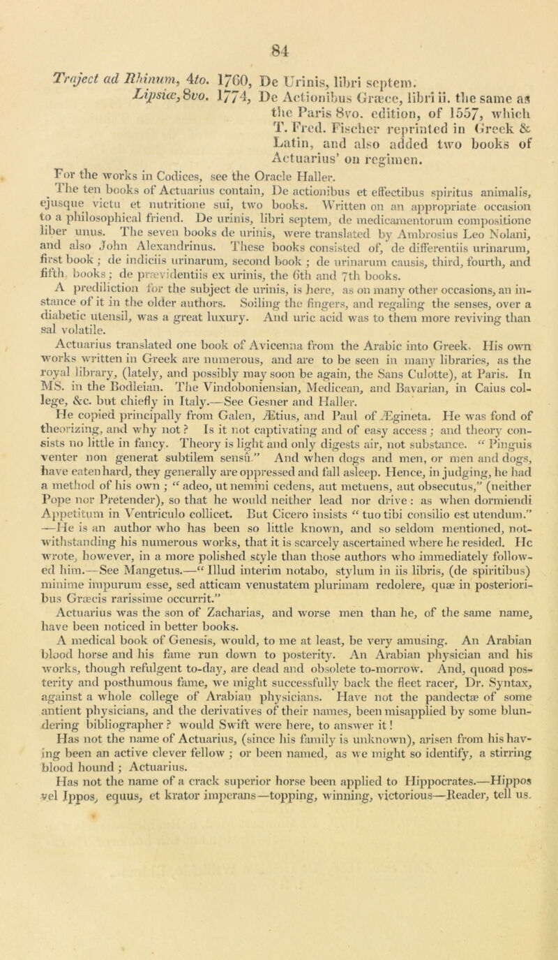 Trajcct ad Rhinum, 4to. l/GO, De Urinis, libri septem. Lij)sicc,8vo. 1774, De Actionibus Greece, libri ii. tlie same as the Paris 8vo. edition, of 1557, which T. Fred. Fischer reprinted in Greek & Latin, and also added two books of Actuaries’ on regimen. For the works in Codices, see the Oracle Haller. The ten books of Actuarius contain, De actionibus et elfectibus spiritus animalis, ejusque victu et nutritione sui, two books. Written on an appropriate occasion to a philosophical friend. De urinis, libri septem, de medicamentorum compositione liber unus. The seven books de urinis, were translated by Ambrosius Leo Nolani, and also John Alexandrinus. These books consisted of, de differentiis urinarum, first book ; de indiciis urinarum, second book ; de urinarum causis, third, fourth, and fifth, books ; de praevidentiis ex urinis, the 6th and 7th books. A prediliction for the subject de urinis, is here, as on many other occasions, an in- stance of it in the older authors. Soiling- the fingers, and regaling the senses, over a diabetic utensil, was a great luxury. And uric acid was to them more reviving than sal volatile. Actuarius translated one book of Avicenna from the Arabic into Greek, His own works written in Greek are numerous, and are to be seen in many libraries, as the royal library, (lately, and possibly may soon be again, the Sans Culotte), at Paris. In MS. in the Bodleian. The Vindoboniensian, Medicean, and Bavarian, in Caius col- lege, &c. but chiefly in Italy.—See Gesner and Haller. He copied principally from Galen, JEtius, and Paul of JEgineta. He was fond of theorizing, and why not ? Is it not captivating and of easy access ; and theory con- sists no little in fancy. Theory is light and only digests air, not substance. “ Pinguis venter non generat subtilem sensu.” And when dogs and men, or men and dogs, have eaten hard, they generally are oppressed and fall asleep. Hence, in judging, he had a method of his own ; “ adeo, utnemini cedens, aut metuens, aut obsecutus,” (neither Pope nor Pretender), so that he would neither lead nor drive : as when dormiendi Appetitum in Ventriculo collicet. But Cicero insists “tuotibi consilio estutendum.” —He is an author who has been so little known, and so seldom mentioned, not- withstanding his numerous works, that it is scarcely ascertained where he resided. Tie wrote, however, in a more polished style than those authors who immediately follow- ed him.— See Mangetus.—“ Illud interim notabo, stylum in iis libris, (de spiritibus) minime impurum esse, sed atticam venustatem plurimam redolere, qua1 in posteriori- bus Graecis rarissime occurrit.” Actuarius was the son of Zaeharias, and worse men than he, of the same name, have been noticed in better books. A medical book of Genesis, would, to me at least, be very amusing. An Arabian blood horse and his fame run down to posterity. An Arabian physician and his works, though refulgent to-day, are dead and obsolete to-morrow. And, quoad pos- terity and posthumous fame, we might successfully back the fleet racer, Dr. Syntax, against a whole college of Arabian physicians. Have not the pandectae of some antient physicians, and the derivatives of their names, been misapplied by some blun- dering bibliographer ? -would Swift were here, to answer it! Has not the name of Actuarius, (since his family is unknown), arisen from his hav- ing been an active clever fellow ; or been named, as we might so identify, a stirring blood hound ; Actuarius. Has not the name of a crack superior horse been applied to Hippocrates.—Hippos vel Ippos, equus, et krator imperans—topping, winning, victorious—Header, tell us.