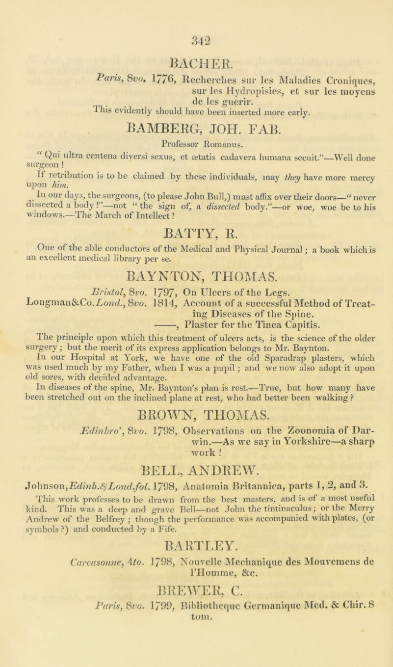 Puns, 8vo, 17/6, Iiecherches sur les Maladies Croniques, sur les Hydropisies, et sur les inoyens de les guerir. 1 his evidently should have been inserted more early. BAMBERG, JOH. FAB. Professor Rom an us. ^ Qui ultra centena diversi sexus, et a^tatis cadavera lnimana secuit.”—Well done surgeon ! It retribution is to be claimed by these individuals, may they have more mercv upon him. y In our days, the surgeons, (to please John Bull,) must affix over their doors—“ never dissected a body! —not “ the sign of, a dissected body.”—or woe, woe be to his windows.—The March of Intellect! BATTY, R. One of the able conductors of the Medical and Physical Journal; a book which is an excellent medical library per se. BAY N TON, THOMAS. Bristol, 8vo. 1/97? On Ulcers of the Legs. Longman&Co.Lom/., 8vo. 1814, Account of a successful Method of Treat- ing Diseases of the Spine. , Plaster for the Tinea Capitis. The principle upon which this treatment of ulcers acts, is the science of the older surgery; but the merit of its express application belongs to Mr. Baynton. In our Hospital at York, we have one of the old Sparadrap plasters, which was used much by my Father, when I was a pupil; and wre now also adopt it upon old sores, with decided advantage. In diseases of the spine, Mr. Bayntoifs plan is rest.—True, but how many have been stretched out on the inclined plane at rest, who had better been walking ? BROWN, THOMAS. JEdinhro8vo. 1798, Observations on the Zoonomia of Dar- win.—As we say in Yorkshire—a sharp work ! BELL, ANDREW. Johnson,Edinb.fyLond.fol. 1798, Anatomia Britannica, parts 1, 2, and 3. This work professes to be drawn from the best masters, and is of a most useful kind. This was a deep and grave Bell—not John the tintinaculus; or the Merry Andrew of the Belfrey ; though the performance was accompanied with plates, (or symbols ?) and conducted by a Fife. BARTLEY. Carcasonne, 4to. 1798, Nouvellc Mcchanique dcs Mouvemens dc l’Homme, &c. BREWER, C. Paris, Svu. 1799, Bibliothcquc Germaniquc Med. & Cliir. 8 tom.