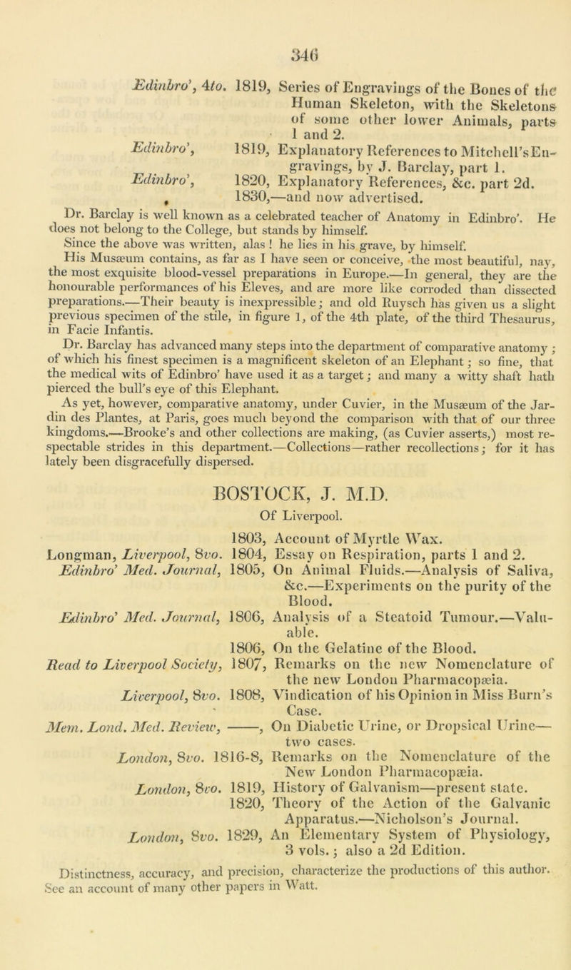 Edinbro’, 4to. 1819, Series of Engravings of the Bones of the Human Skeleton, with the Skeletons of some other lower Animals, parts 1 and 2. Edinfo'o’, 1819, Explanatory References to Mitchell’sEn- gravings, bv J. Barclay, part 1. Edinbro’, 1820, Explanatory References, &c. part 2d. # 1830,—and now advertised. Dr. Barclay is well known as a celebrated teacher of Anatomy in Edinbro'. He does not belong to the College, but stands by himself. Since the above was written, alas ! he lies in his grave, by himself. His Musaeum contains, as far as I have seen or conceive, the most beautiful, nay, the most exquisite blood-vessel preparations in Europe.—In general, they are the honourable performances of his Eleves, and are more like corroded than * dissected preparations.—Their beauty is inexpressible; and old Ruyseh has given us a slight previous specimen of the stile, in figure 1, of the 4th plate, of the third Thesaurus, in Facie Infantis. Dr. Barclay has advanced many steps into the department of comparative anatomy ; of which his finest specimen is a magnificent skeleton of an Elephant; so fine, that the medical wits of Edinbro’ have used it as a target; and many a witty shaft hath pierced the bull’s eye of this Elephant. As yet, however, comparative anatomy, under Cuvier, in the Musaeum of the Jar- din des Plantes, at Paris, goes much beyond the comparison with that of our three kingdoms.—Brooke’s and other collections are making, (as Cuvier asserts,) most re- spectable strides in this department.—Collections—rather recollections; for it has lately been disgracefully dispersed. BOSTOCK, J. M.D. Of Liverpool. Longman, Liverpool, 8vo. Edinbro’ Med. Journal, Edinbro’ Med. Journal, Read to Liverpool Society, Liverpool, Svo. Mem. Loud. Med. Review, 1803, Account of Myrtle Wax. 1804, Essay on Respiration, parts 1 and 2. 1805, On Animal Fluids.—Analysis of Saliva, &c.—Experiments on the purity of the Blood. 1S06, Analysis of a Steatoid Tumour.—Valu- able. 1806, On the Gelatine of the Blood. 180J, Remarks on the new Nomenclature of the new London Pharmacopaeia. 1808, Vindication of his Opinion in Miss Burn’s Case. , On Diabetic Urine, or Dropsical Urine— two cases. London, Svo. 1816-8, Remarks on the Nomenclature of the New London Pharmacopaeia. London, Svo. 1819, History of Galvanism—present state. 1820, Theory of the Action of the Galvanic Apparatus.—Nicholson’s Journal. London, Svo. 1829, An Elementary System of Physiology, 3 vols.; also a 2d Edition. Distinctness, accuracy, and precision, characterize the productions of this author. See an account of many other papers in Watt.