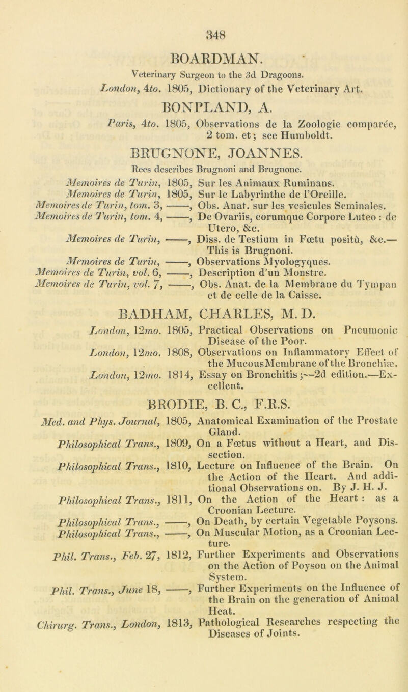 BOARDMAN. Veterinary Surgeon to the 3d Dragoons. London, 4to. 1805, Dictionary of the Veterinary Art. BONPLAND, A. Paris, 4to. 1805, Observations de la Zoologie comparee, 2 tom. et; see Humboldt. BEUGNONE, JOANNES. Rees describes Brugnoni and Brugnone. Memoires de Turin, 1805, Sur les Auimaux Ruminans. Memoires de Turin, 1805, Sur lc Labyrinthe de 1’Oreille. Memoires de Turin, tom. 3, , Obs. Anat. sur les vesicules Seminales. Memoires de Turin, tom. 4, , De Ovariis, eorumque Corpore Luteo : de Utero, &c. Memoires de Turin, , Diss. de Testium in Fcetu posith, &c.— This is Brugnoni. Memoires de Turin, , Observations Myologyques. Memoires de Turin, vol. 6, , Description d’un Monstre. Memoires de Turin, vol. 7, , Obs. Anat. de la Membrane du Tympan et de celle de la Caisse. BADHAM, CHAELES, M.D. London, 12mo. 1805, Practical Observations on Pneumonic Disease of the Poor. London, 12mo. 1808, Observations on Inflammatory Effect of the MucousMembranc of the Bronchia?. London, 12mo. 1814, Essay on Bronchitis;—2d edition.—Ex- cellent. BEGDXE, B. C., F.E.S. Med. and Phys. Journal, 1805, Anatomical Examination of the Prostate Gland. Philosophical Trans., 1809, On a Foetus without a Heart, and Dis- section. Philosophical Trans., 1810, Lecture on Influence of the Brain. On the Action of the Heart. And addi- tional Observations on. By J. H. J. Philosophical Trans., 1811, On the Action of the Heart : as a Croonian Lecture. Philosophical Trans., , On Death, by certain Vegetable Poysons. Philosophical Trans., , On Muscular Motion, as a Croonian Lec- ture. Phil. Trans., Feh. 27, 1812, Further Experiments and Observations on the Action of Poyson on the Animal System. Phil. Trans., June 18, , Further Experiments on the Influence of the Brain on the generation of Animal Heat. Chirurg. Trans., London, 1813, Pathological Researches respecting the Diseases of Joints.