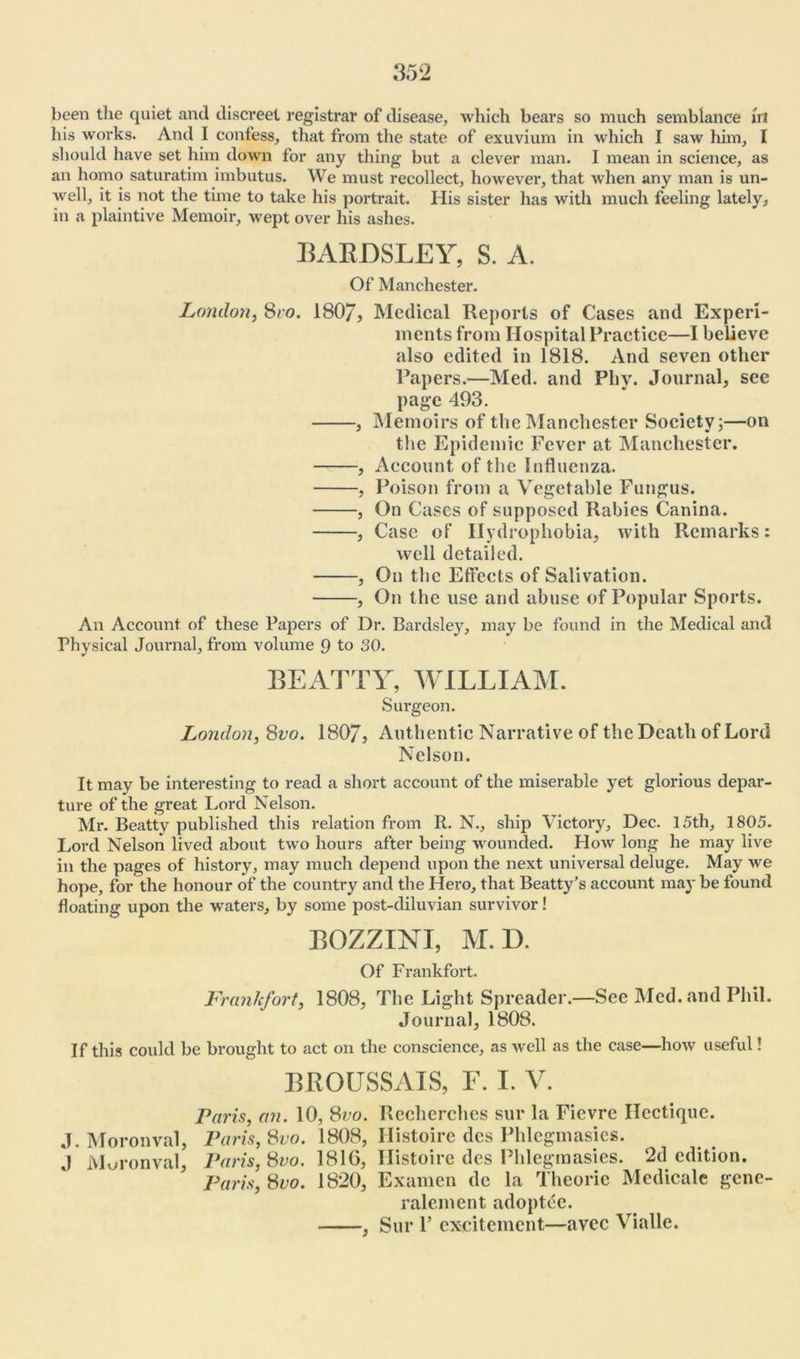 been the quiet and discreet registrar of disease, which bears so much semblance hi his works. And I confess, that from the state of exuvium in which I saw him, I should have set him down for any thing but a clever man. I mean in science, as an homo saturating imbutus. We must recollect, however, that when any man is un- well, it is not the time to take his portrait. His sister has with much feeling lately, in a plaintive Memoir, wept over his ashes. 13AEDSLEY, S. A. Of Manchester. London, 8ro. 180/, Medical Reports of Cases and Experi- ments from Hospital Practice—I believe also edited in 1818. And seven other Papers.—Med. and Phy. Journal, see page 493. , Memoirs of the Manchester Society;—on the Epidemic Fever at Manchester. , Account of the Influenza. , Poison from a Vegetable Fungus. , On Cases of supposed Rabies Canina. , Case of Hydrophobia, with Remarks: well detailed. , On the Effects of Salivation. , On the use and abuse of Popular Sports. An Account of these Papers of Dr. Bardsley, may be found in the Medical and Physical Journal, from volume 9 to 30. BEATTY, WILLIAM. Surgeon. London, 8vo. 1807, Authentic Narrative of the Death of Lord Nelson. It may be interesting to read a short account of the miserable yet glorious depar- ture of the great Lord Nelson. Mr. Beatty published this relation from R. N., ship Victory, Dec. 15th, 1805. Lord Nelson lived about two hours after being wounded. How long he may live in the pages of history, may much depend upon the next universal deluge. May we hope, for the honour of the country and the Hero, that Beatty’s account may be found floating upon the waters, by some post-diluvian survivor! BOZZINI, M.D. Of Frankfort. Frankfort, 1808, The Light Spreader.—See Med. and Phil. Journal, 1808. If this could be brought to act on the conscience, as well as the case—how useful! BBOUSSAIS, F. I. V. Paris, an. 10, Svo. Rechcrches sur la Ficvre Hectique. J. Moronval, Paris, Svo. 1808, Ilistoire dcs Phlcgmasics. J Moronval, Paris, Svo. 1816, Histoire des Phlegmasies. 2d edition. Paris, Svo. 1820, Examen dc la Theorie Medicale gene- ralement adoptee. , Sur 1’ excitement—avee Vialle.