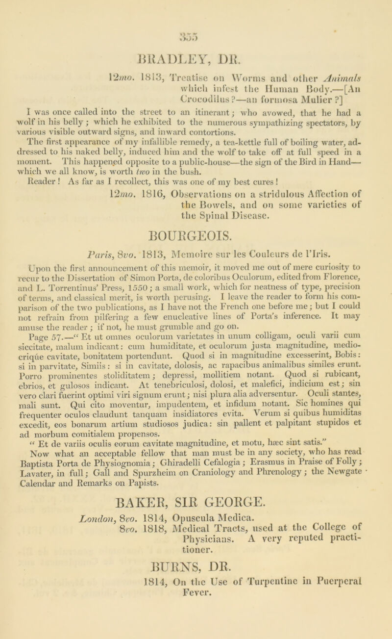 BRADLEY, DR. 12mo. 1813, Treatise on Worms and other Animals which infest the Human Body.— [An Crocodiles?—an formosa Mulier ?] I was once called into the street to an itinerant; who avowed, that he had a wolf iii his belly ; which he exhibited to the numerous sympathizing spectators, by various visible outward signs, and inward contortions. The first appearance of my infallible remedy, a tea-kettle full of boiling water, ad- dressed to his naked belly, induced him and the wolf to take off at full speed in a moment. This happened opposite to a public-house—the sign of the Bird in Hand— which we all know, is worth two in the bush. Reader ! As far as I recollect, this was one of my best cures ! 12mo. 181(5, Observations on a stridulous Affection of the Bowels, and on some varieties of the Spinal Disease. BOURGEOIS. Paris, Svo. 1813, Mcmoire sur les Couleurs de l’lris. Upon the first announcement of this memoir, it moved me out of mere curiosity to recur to the Dissertation of Simon Porta, de coloribus Oculorum, edited from Florence, and L. Torrentinus’ Press, 1550; a small work, which for neatness of type, precision of terms, and classical merit, is worth perusing. I leave the reader to form his com- parison of the two publications, as I have not the French one before me; but I could not refrain from pilfering a few enucleative lines of Porta’s inference. It may amuse the reader ; if not, he must grumble and go on. Page 57.—“ Et ut omnes oculorum varietates in unum colligam, oculi varii cum siccitate, malum indicant: cum humiditate, et oculorum justa magnitudine, medio- crique cavitate, bonitatem portendunt. Quod si in magnitudine excesserint, Bobis: si in parvitate, Simiis: si in cavitate, dolosis, ac rapacibus animalibus similes erunt. Porro prominentes stoliditatem; depressi, mollitiem notant. Quod si rubicant, ebrios, et gulosos indicant. At tenebriculosi, dolosi, et malefici, indicium est; sin vero clari fuerint optimi viri signum erunt; nisi plura alia adversentur. Oculi stantes, mali sunt. Qui cito moventur, impudentem, et infidum notant. Sic homines qui frequenter oculos claudunt tanquam insidiatores evita. Verum si quibus humiditas excedit, eos bonarum artium studiosos judica: sin pallent et palpitant stupidos et ad morbum comitialem propensos. “ Et de variis oculis eorum cavitate magnitudine, et motu, hsec sint satis.” Now what an acceptable fellow that man must be in any society, who has read Baptista Porta de Physiognomia; Ghiradelli Cefalogia ; Erasmus in Praise of Folly; Lavater, in full; Gall and Spurzheim on Craniology and Phrenology; the Newgate • Calendar and Remarks on Papists. BAKER, SIR GEORGE. London, 8vo. 1814, Opuscula Medica. Svo. 1818, Medical Tracts, used at the College of Physicians. A very reputed practi- tioner. BURNS, DR. 1814, On the Use of Turpentine in Puerperal Fever.