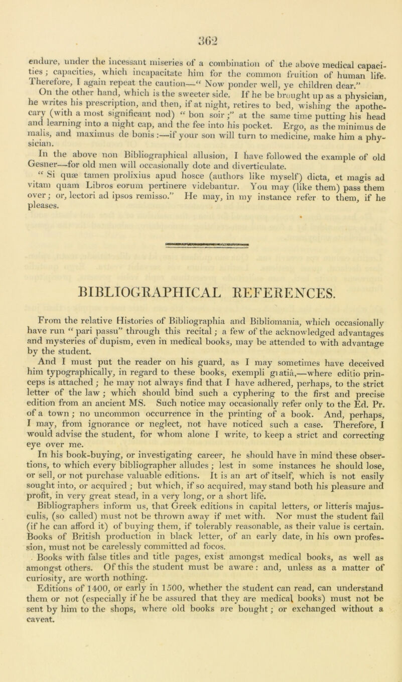 end me, u ndei the incessant miseries of a combination of tlie above medical capaci- ties , capacities, which incapacitate him for the common fruition of human life. Therefore, I again repeat the caution—« Now ponder well, ye children dear/’ On the other hand, which is the sweeter side. If he be brought up as a physician he writes his prescription, and then, if at night, retires to bed, wishing the apothe- caiy (with a most significant nod) “ bon soir at the same time putting his head am learning into a night cap, and the fee into his pocket. Ergo, as the minimus de malis, and maximus de bonis:—if your son will turn to medicine, make him a phy- sician. r J In the above non Bibliographical allusion, I have followed the example of old Gesner—for old men will occasionally dote and diverticulate. “ Si quae tamen prolixius apud hosce (authors like myself) dicta, et magis ad vitam quam Libros eorum pertinere videbantur. You may (like them) pass them over; or, lectori ad ipsos remisso.” He may, in my instance refer to them, if he pleases. BIBLIOGRAPHICAL REFERENCES. From the relative Histories of Bibliographia and Bibliomania, which occasional!y have run “ pari passu” through this recital; a few of the acknowledged advantages and mysteries of dupism, even in medical books, may be attended to with advantage by the student. And I must put the reader on his guard, as I may sometimes have deceived him typographically, in regard to these books, exempli giatia,—where editio prin- ceps is attached; he may not always find that I have adhered, perhaps, to the strict letter of the law; which should bind such a cyphering to the first and precise edition from an ancient MS. Such notice may occasionally refer only to the Ed. Pr. of a town; no uncommon occurrence in the printing of a book. And, perhaps, I may, from ignorance or neglect, not have noticed such a case. Therefore, I would advise the student, for wdiom alone I write, to keep a strict and correcting eye over me. In his book-buying, or investigating career, he should have in mind these obser- tions, to which every bibliographer alludes; lest in some instances he should lose, or sell, or not purchase valuable editions. It is an art of itself, which is not easily sought into, or acquired ; but which, if so acquired, may stand both his pleasure and profit, in very great stead, in a very long, or a short life. Bibliographers inform us, that Greek editions in capital letters, or litteris majus- culis, (so called) must not be thrown away if met with. Nor must the student fail (if he can afford it) of buying them, if tolerably reasonable, as their value is certain. Books of British production in black letter, of an early date, in his own profes- sion, must not be carelessly committed ad focos. Books with false titles and title pages, exist amongst medical books, as well as amongst others. Of this the student must be aware: and, unless as a matter of curiosity, are worth nothing. Editions of 1400, or early in 1500, whether the student can read, can understand them or not (especially if he be assured that they are medical books) must not be sent by him to the shops, where old books are bought; or exchanged without a caveat.