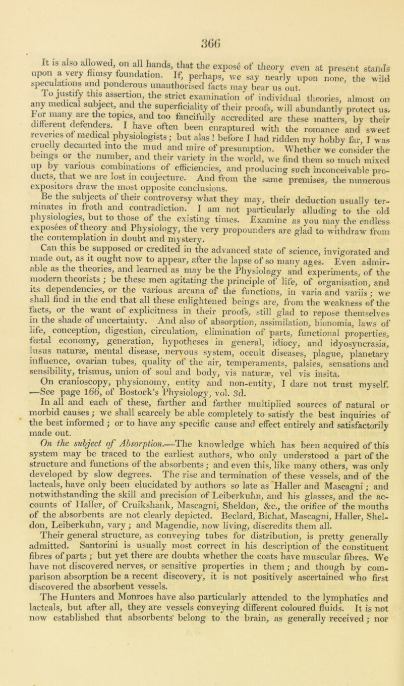 ft. IS also allowed, on all hands, that the expose of theory even at present stands upon a very fl.msy foundation. If, perhaps, we say nearly upon none, the wild SP^U ;ltlon/ am ponderous unauthorised facts may bear us out. io justify this assertion the strict examination of individual theories, almost on any medical subject, and the superficiality of their proofs, will abundantly protect us. for many are the topics, and too fancifully accredited are these matters, by their different defenders. I have often been enraptured with the romance and sweet reveries of medical physiologists; but alas ! before I had ridden my hobby far, I was cruelly decanted into the mud and mire of presumption. Whether we consider the beings or the number, and their variety in the world, we find them so much mixed up by various combinations of efficiencies, and producing such inconceivable pro- ducts, that we are lost in conjecture. And from the same premises, the numerous expositors draw the most opposite conclusions. Be the subjects of their controversy what they may, their deduction usually ter- minates in troth and contradiction. I am not particularly alluding to the old physiologies, but to those of. the existing times. Examine as you may the endless exposees of theory and Physiology, the very propounders are glad to withdraw from the contemplation in doubt and mystery. Can this be supposed or credited in the advanced state of science, invigorated and made out, as it ought now to appear, after the lapse of so many ages. Even admir- able as the theories, and learned as may be the Physiology and experiments of the modern theorists ; be these men agitating the principle of life, of Organisation' and its dependencies, 01 the various arcana of the functions, in varia and variis ; we shall find in the end that all these enlightened beings are, from the weakness of the facts, 01 the want of explicitness in their proofs, still glad to repose themselves in the shade of uncertainty. And also of absorption, assimilation, bionomia, laws of life, conception, digestion, circulation, elimination of parts, functional properties, foctal economy, generation, hypotheses in general, idiocy, and idyosyncrasia, lusus naturae, mental disease, nervous system, occult diseases, plague, planetary influence, ovarian tubes, quality of the air, temperaments, palsies, sensations and sensibility, trismus, union of soul and body, vis naturae, vel vis insita. On cranioscopy, physionomy, entity and non-entity, I dare not trust myself. —See page 166, of Bostock’s Physiology, vol. 3d. In all and each of these, farther and farther multiplied sources of natural or morbid causes; we shall scarcely be able completely to satisfy the best inquiries of the best informed; or to have any specific cause and effect entirely and satisfactorily made out. On the subject of Absorption.—The knowledge which has been acquired of this system may be traced to the earliest authors, who only understood a part of the structure and functions of the absorbents; and even this, like many others, was only developed by slow degrees. The rise and termination of these vessels, and of the lacteals, have only been elucidated by authors so late as Haller and Mascagni; and notwithstanding the skill and precision of Leiberkuhn, and his glasses, and the ac- counts of Haller, of Cruikshank, Mascagni, Sheldon, See., the orifice of the mouths of the absorbents are not clearly depicted. Beclard, Bichat, Mascagni, Haller, Shel- don, Leiberkuhn, vary; and Magendie, now living, discredits them all. Their general structure, as conveying tubes for distribution, is pretty generally admitted. Santorini is usually most correct in his description of the constituent fibres of parts ; but yet there are doubts whether the coats have muscular fibres. We have not discovered nerves, or sensitive properties in them ; and though by com- parison absorption be a recent discovery, it is not positively ascertained who first discovered the absorbent vessels. The Hunters and Monroes have also particularly attended to the lymphatics and lacteals, but after all, they are vessels conveying different coloured fluids. It is not now established that absorbents' belong to the brain, as generally received; nor