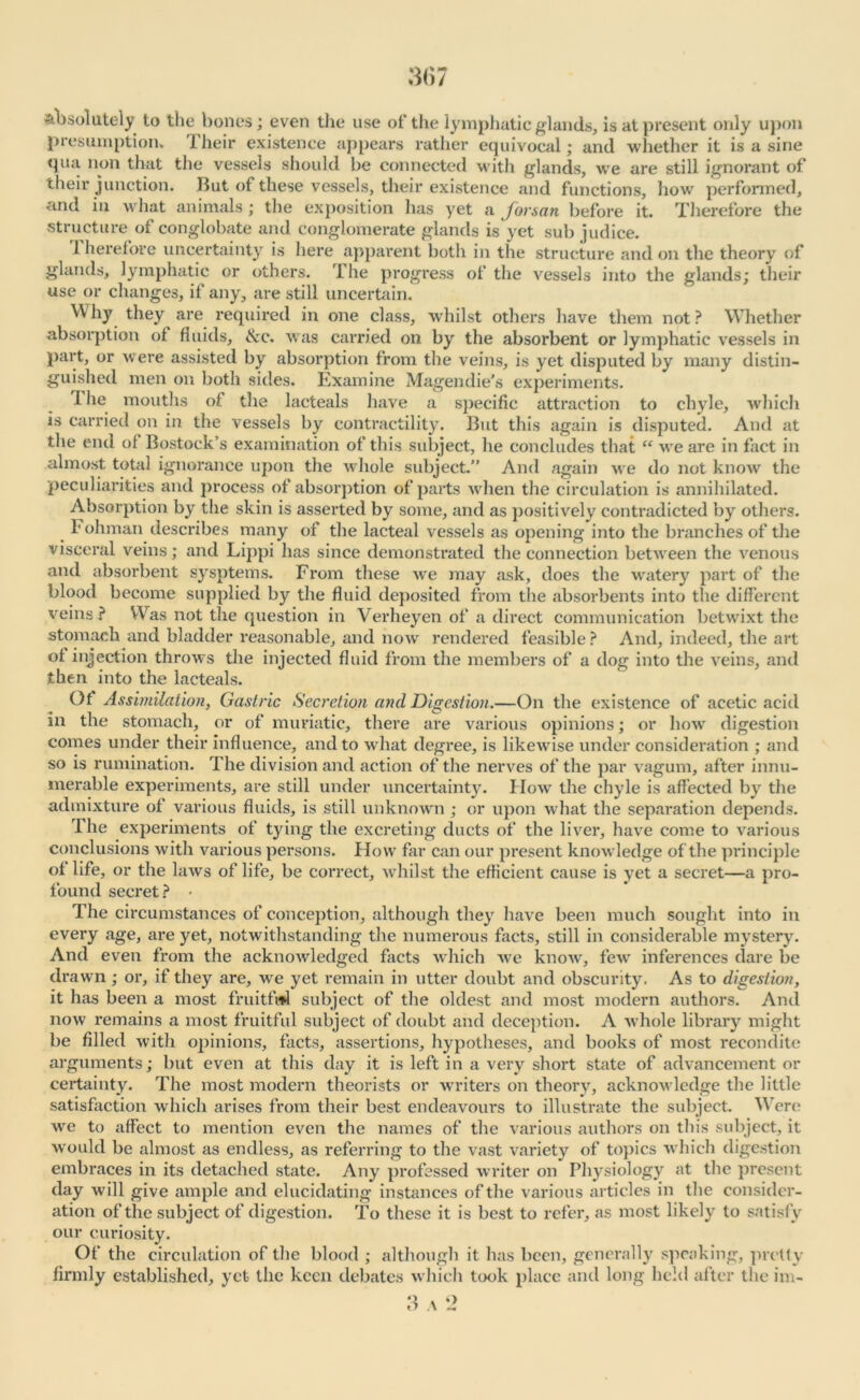 absolutely to the bones; even the use of the lymphatic glands, is at present only upon presumption. I heir existence appears rather equivocal; and whether it is a sine qiui non that the vessels should be connected with glands, we are still ignorant of their junction. But of these vessels, their existence and functions, how performed, and in what animals ; the exposition has yet a Jorsatt before it. Therefore the structure of conglobate and conglomerate glands is yet sub judice. 1 herefore uncertainty is here apparent both in the structure and on the theory of glands, lymphatic or others. The progress of the vessels into the glands; their use or changes, if any, are still uncertain. Why they are required in one class, whilst others have them not ? Whether absorption of fluids, tkc. was carried on by the absorbent or lymphatic vessels in part, or were assisted by absorption from the veins, is yet disputed by many distin- guished men on both sides. Examine Magendie's experiments. I he mouths of the lacteals have a specific attraction to chyle, which is carried on in the vessels by contractility. But this again is disputed. And at the end of Bostock’s examination of this subject, he concludes that “ we are in fact in almost total ignorance upon the whole subject.” And again we do not know the peculiarities and process of absorption of parts when the circulation is annihilated. Absorption by the skin is asserted by some, and as positively contradicted by others. Fohman describes many of the lacteal vessels as opening into the branches of the visceral veins; and Lippi has since demonstrated the connection between the venous and absorbent sysptems. From these we may ask, does the watery part of the blood become supplied by the fluid deposited from the absorbents into the different veins? Was not the question in Verheyen of a direct communication betwixt the stomach and bladder reasonable, and now rendered feasible ? And, indeed, the art of injection throws the injected fluid from the members of a dog into the veins, and then into the lacteals. Of Assimilation, Gastric Secretion and Digestion.—On the existence of acetic acid in the stomach, or of muriatic, there are various opinions; or how digestion comes under their influence, and to what degree, is likewise under consideration ; and so is rumination. The division and action of the nerves of the par vagum, after innu- merable experiments, are still under uncertainty. How the chyle is affected by the admixture of various fluids, is still unknown ; or upon what the separation depends. The experiments of tying the excreting ducts of the liver, have come to various conclusions with various persons. How far can our present knowledge of the principle of life, or the laws of life, be correct, whilst the efficient cause is yet a secret—a pro- found secret? • The circumstances of conception, although they have been much sought into in every age, are yet, notwithstanding the numerous facts, still in considerable mystery. And even from the acknowledged facts which we know, few inferences dare be drawn ; or, if they are, we yet remain in utter doubt and obscurity. As to digestion, it has been a most fruitful subject of the oldest and most modern authors. And now remains a most fruitful subject of doubt and deception. A whole library might be filled with opinions, facts, assertions, hypotheses, and books of most recondite arguments; but even at this day it is left in a very short state of advancement or certainty. The most modern theorists or writers on theory, acknowledge the little satisfaction which arises from their best endeavours to illustrate the subject. Were we to affect to mention even the names of the various authors on this subject, it would be almost as endless, as referring to the vast variety of topics which digestion embraces in its detached state. Any professed writer on Physiology at the present day will give ample and elucidating instances of the various articles in the consider- ation of the subject of digestion. To these it is best to refer, as most likely to satisfy our curiosity. Of the circulation of the blood ; although it has been, generally speaking, pretty firmly established, yet the keen debates which took place and long held after the im-