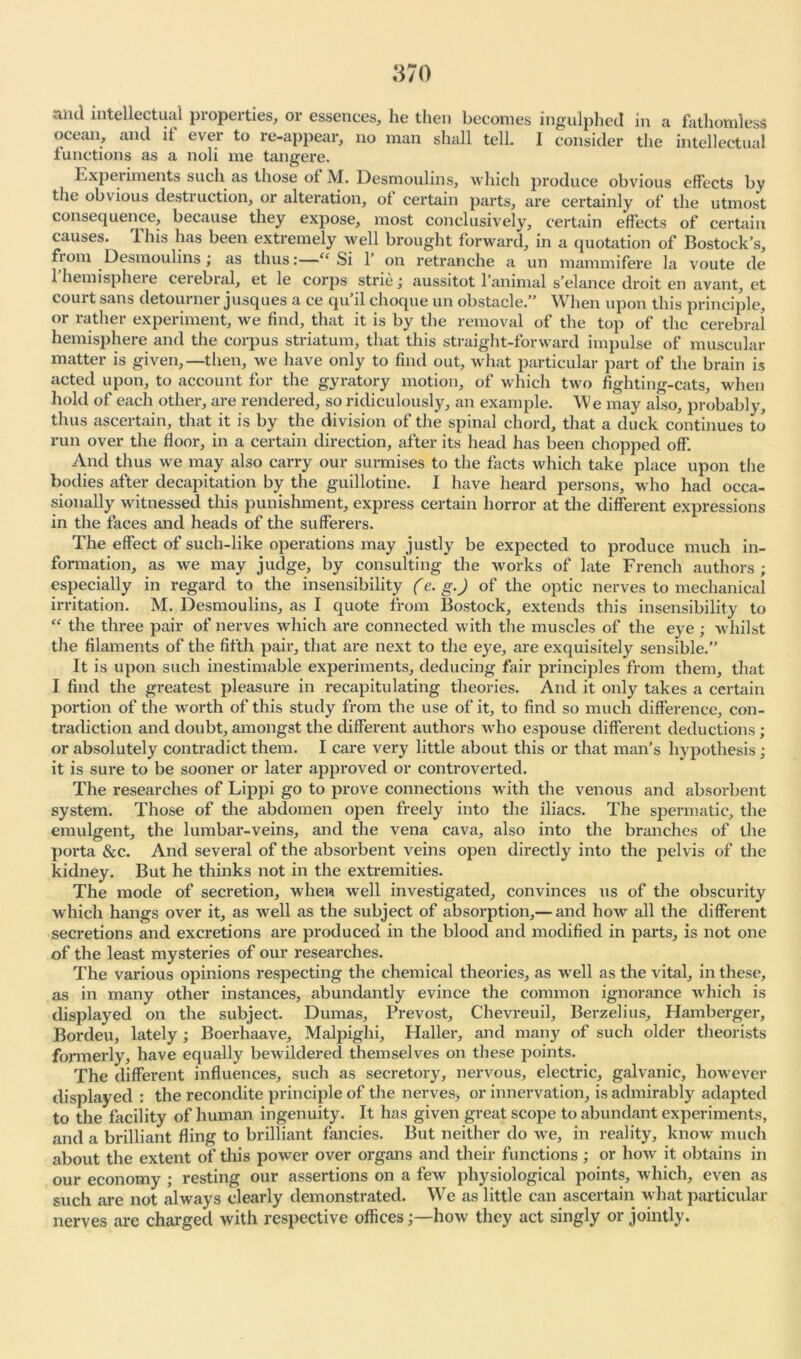 and intellectual properties, or essences, he then becomes ingulphed in a fathomless ocean, and it ever to re-appear, no man shall tell. I consider the intellectual functions as a noli me tangere. Experiments such as those ot M. Desmoulins, which produce obvious effects by the obvious destruction, or alteration, ot certain parts, are certainly of the utmost consequence, because they expose, most conclusively, certain effects of certain causes. This has been extremely well brought forward, in a quotation of Bostock’s, fiom Desmoulins ; as thus:—“ Si 1 on retranche a un mammifere la voute de 1 hemispheie cerebral, et le corps striej aussitot l’animal s’elance droit en avant, et coui t sans detour ner jusques a ce qu ll choque un obstacle.” When upon this principle, or rather experiment, we find, that it is by the removal of the top of the cerebral hemisphere and the corpus striatum, that this straight-forward impulse of muscular matter is given,—then, we have only to find out, what particular part of the brain is acted upon, to account for the gyratory motion, of which two fighting-cats, when hold of each other, are rendered, so ridiculously, an example. We may also, probably, thus ascertain, that it is by the division of the spinal chord, that a duck continues to run over the floor, in a certain direction, after its head has been chopped off. And thus we may also carry our surmises to the facts which take place upon the bodies after decapitation by the guillotine. I have heard persons, who had occa- sionally witnessed this punishment, express certain horror at the different expressions in the faces and heads of the sufferers. The effect of such-like operations may justly be expected to produce much in- formation, as we may judge, by consulting the works of late French authors ; especially in regard to the insensibility (e. g.) of the optic nerves to mechanical irritation. M. Desmoulins, as I quote from Bostock, extends this insensibility to “ the three pair of nerves which are connected with the muscles of the eye ; whilst the filaments of the fifth pair, that are next to the eye, are exquisitely sensible.” It is upon such inestimable experiments, deducing fair principles from them, that I find the greatest pleasure in recapitulating theories. And it only takes a certain portion of the worth of this study from the use of it, to find so much difference, con- tradiction and doubt, amongst the different authors who espouse different deductions; or absolutely contradict them. I care very little about this or that man’s hypothesis; it is sure to be sooner or later approved or controverted. The researches of Lippi go to prove connections with the venous and absorbent system. Those of the abdomen open freely into the iliacs. The spermatic, the emulgent, the lumbar-veins, and the vena cava, also into the branches of the porta &c. And several of the absorbent veins open directly into the pelvis of the kidney. But he thinks not in the extremities. The mode of secretion, when well investigated, convinces us of the obscurity which hangs over it, as well as the subject of absorption,— and how all the different secretions and excretions are produced in the blood and modified in parts, is not one of the least mysteries of our researches. The various opinions respecting the chemical theories, as well as the vital, in these, as in many other instances, abundantly evince the common ignorance which is displayed on the subject. Dumas, Prevost, Chevreuil, Berzelius, Hamberger, Bordeu, lately ; Boerhaave, Malpighi, Haller, and many of such older theorists formerly, have equally bewildered themselves on these points. The different influences, such as secretory, nervous, electric, galvanic, however displayed : the recondite principle of the nerves, or innervation, is admirably adapted to the facility of human ingenuity. It has given great scope to abundant experiments, and a brilliant fling to brilliant fancies. But neither do we, in reality, knowr much about the extent of this power over organs and their functions; or how it obtains in our economy ; resting our assertions on a few physiological points, which, even as such are not always clearly demonstrated. We as little can ascertain what particular nerves are charged with respective offices j—how they act singly or jointly.