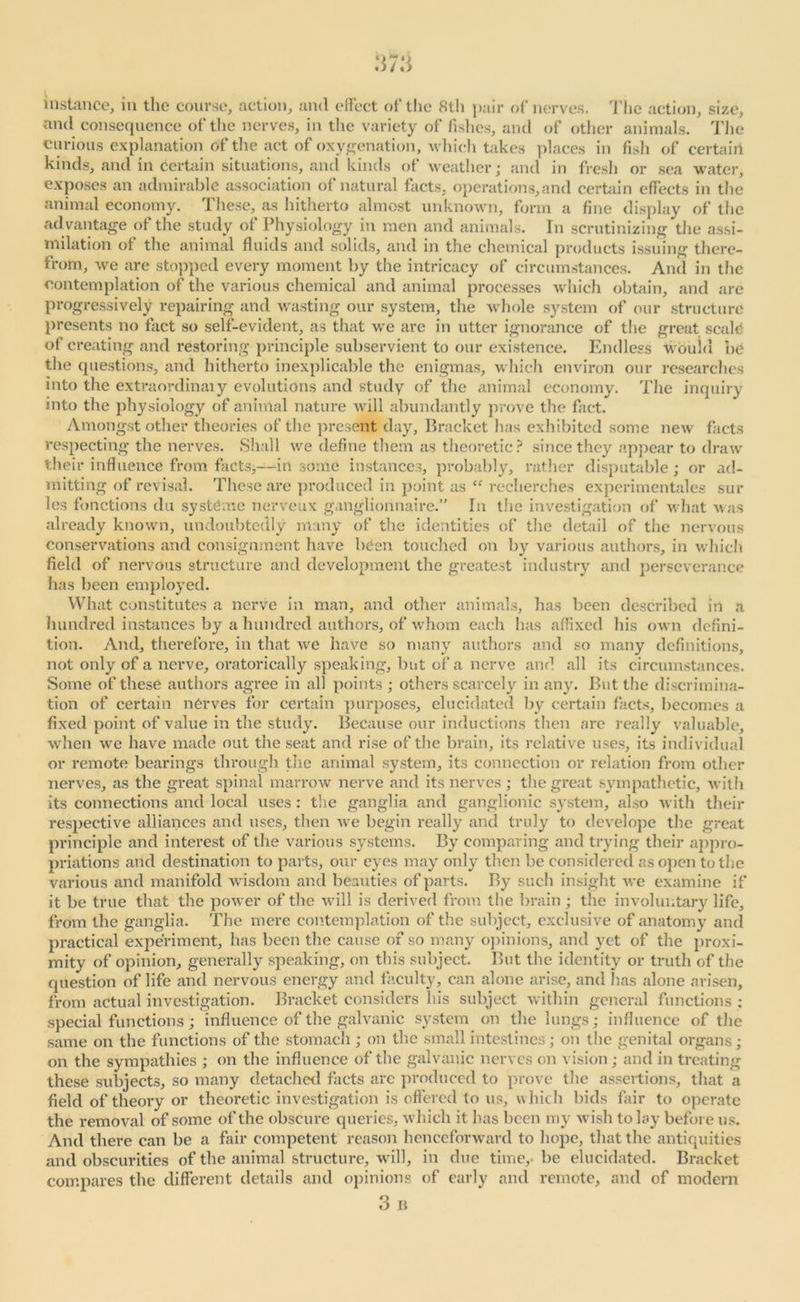 instance, in the course, action, and effect of the 8th pair of nerves. The action, size, and consequence of the nerves, in the variety of fishes, and of other animals. The curious explanation of the act of oxygenation, which takes places in fish of certain kinds, and in Certain situations, and kinds of weather; and in fresh or sea water, exposes an admirable association of natural facts, operations,and certain effects in the animal economy. These, as hitherto almost unknown, form a fine display of the advantage of the study of Physiology in men and animals. In scrutinizing the assi- milation of the animal fluids and solids, and in the chemical products issuing there- from, we are stopped every moment by the intricacy of circumstances. And in the contemplation of the various chemical and animal processes which obtain, and are progressively repairing and wasting our system, the whole system of our structure presents no fact so self-evident, as that we are in utter ignorance of the great scale of creating and restoring principle subservient to our existence. Endless would be the questions, and hitherto inexplicable the enigmas, which environ our researches into the extraordinary evolutions and study of the animal economy. The inquiry into the physiology of animal nature will abundantly prove the fact. Amongst other theories of the present day. Bracket has exhibited some new facts respecting the nerves. Shall we define them as theoretic? since they appear to draw their influence from facts,—in some instances, probably, rather disputable; or ad- mitting of revisal. These are produced in point as “ recherches experimentales sur les functions du systCme nerveux ganglionnaire.” In the investigation of what was already known, undoubtedly many of the identities of the detail of the nervous conservations and consignment have been touched on by various authors, in which field of nervous structure and development the greatest industry and perseverance has been employed. What constitutes a nerve in man, and other animals, has been described in a hundred instances by a hundred authors, of whom each has affixed his own defini- tion. And, therefore, in that we have so many authors and so many definitions, not only of a nerve, oratorically speaking, but of a nerve and all its circumstances. Some of these authors agree in all points ; others scarcely in any. But the discrimina- tion of certain nCrves for certain purposes, elucidated by certain facts, becomes a fixed point of value in the study. Because our inductions then are really valuable, when we have made out the seat and rise of the brain, its relative uses, its individual or remote bearings through the animal system, its connection or relation from other nerves, as the great spinal marrow nerve and its nerves ; the great sympathetic, with its connections and local uses : the ganglia and ganglionic system, also with then- respective alliances and uses, then we begin really and truly to dcvelope the great principle and interest of the various systems. By comparing and trying their appro- priations and destination to parts, our eyes may only then be considered as open to the various and manifold wisdom and beauties of parts. By such insight we examine if it be true that the power of the will is derived from the brain ; the involuntary life, from the ganglia. The mere contemplation of the subject, exclusive of anatomy and practical experiment, has been the cause of so many opinions, and yet of the proxi- mity of opinion, generally speaking, on this subject. But the identity or truth of the question of life and nervous energy and faculty, can alone arise, and has alone arisen, from actual investigation. Bracket considers his subject within general functions : special functions; influence of the galvanic system on the lungs; influence of the same on the functions of the stomach ; on the small intestines; on the genital organs; on the sympathies ; on the influence of the galvanic nerves on vision; and in treating these subjects, so many detached facts are produced to prove the assertions, that a field of theory or theoretic investigation is offered to us, which bids lair to operate the removal of some of the obscure queries, which it has been my wish to lay before us. And there can be a fair competent reason henceforward to hope, that the antiquities and obscurities of the animal structure, will, in due time, be elucidated. Bracket compares the different details and opinions of early and remote, and of modern 3 B